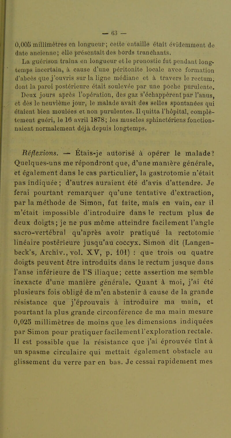 0,005 millimètres en longueur; cette entaille était évidemment de date ancienne; elle présentait des bords tranchants. La g-uérison traîna en longueur et le pronostic fut pendant long- temps incertain, à cause d'une péritonite locale avec formation d'abcès que j'ouvris sur la ligne médiane et à travers le rectum, dont la paroi postérieure était soulevée par une poche purulente. Deux jours après l'opération, des gaz s'échappèrent par l'anus, et dès le neuvième jour, le malade avait des selles spontanées qui étaient bien moulées ei non purulentes. Il quitta l'hôpital, complè- tement guéri, le 16 avril 1878; les muscles sphinctériens fonction- naient normalement déjà depuis longtemps. Réflexions. — Etais^je autorisé à opérer le malade? Quelques-uns me répondront que, d'une manière générale, et également dans le cas particulier, la gastrotomie n'était pas indiquée ; d'autres auraient été d'avis d'attendre. Je ferai pourtant remarquer qu'une tentative d'extraction, par la méthode de Simon, fut faite, mais en vain, car il m'était impossible d'introduire dans le rectum plus de deux doigts; je ne pus même atteindre facilement l'angle sacro-vertébral qu'après avoir pratiqué la rectotomie linéaire postérieure jusqu'au coccyx. Simon dit (Langen- beck's, f^rchiv., vol. XV, p. 101) : que trois ou quatre doigts peuvent être introduits dans le rectum jusque dans l'anse inférieure de l'S iliaque; cette assertion me semble inexacte d'une manière générale. Quant à moi, j'ai été plusieurs fois obligé de m'en abstenir à cause de la grande résistance que j'éprouvais à introduire ma main, et pourtant la plus grande circonférence de ma main mesure 0,025 millimètres de moins que les dimensions indiquées par Simon pour pratiquer facilement l'exploration rectale. Il est possible que la résistance que j'ai éprouvée tînt à un spasme circulaire qui mettait également obstacle au glissement du verre par en bas. Je cessai rapidement mes