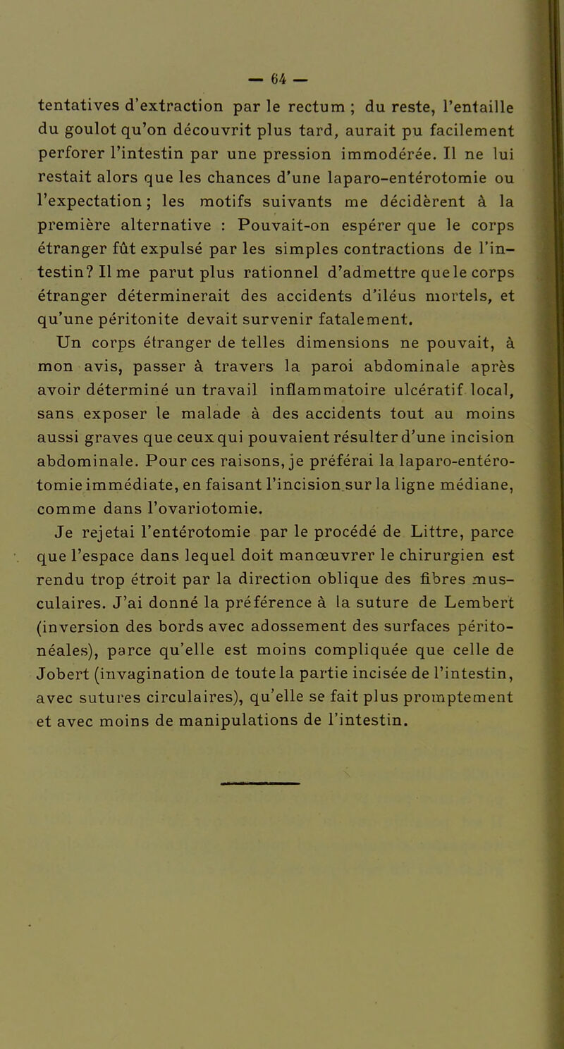 tentatives d'extraction par le rectum ; du reste, l'entaille du goulot qu'on découvrit plus tard, aurait pu facilement perforer l'intestin par une pression immodérée. Il ne lui restait alors que les chances d'une laparo-entérotomie ou l'expectation ; les motifs suivants me décidèrent à la première alternative : Pouvait-on espérer que le corps étranger fût expulsé par les simples contractions de l'in- testin? Il me parut plus rationnel d'admettre que le corps étranger déterminerait des accidents d'iléus mortels, et qu'une péritonite devait survenir fatalement. Un corps étranger de telles dimensions ne pouvait, à mon avis, passer à travers la paroi abdominale après avoir déterminé un travail inflammatoire ulcératif local, sans exposer le malade à des accidents tout au moins aussi graves que ceux qui pouvaient résulter d'une incision abdominale. Pour ces raisons, je préférai la laparo-entéro- tomie immédiate, en faisant Fincision.sur la ligne médiane, comme dans l'ovariotomie. Je rejetai l'entérotomie par le procédé de Littre, parce que l'espace dans lequel doit manœuvrer le chirurgien est rendu trop étroit par la direction oblique des fibres mus- culaires. J'ai donné la préférence à la suture de Lembert (inversion des bords avec adossement des surfaces périto- néales), parce qu'elle est moins compliquée que celle de Jobert (invagination de toute la partie incisée de l'intestin, avec sutures circulaires), qu'elle se fait plus promptement et avec moins de manipulations de l'intestin.