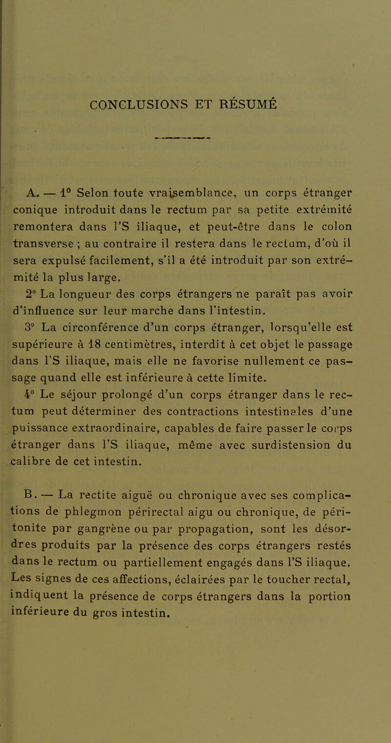 CONCLUSIONS ET RÉSUMÉ A. — 1° Selon toute vraisemblance, un corps étranger [ conique introduit dans le rectum par sa petite extrémité remontera dans l'S iliaque, et peut-être dans le colon transverse ; au contraire il restera dans le rectum, d'où il sera expulsé facilement, s'il a été introduit par son extré- mité la plus large. 2° La longueur des corps étrangers ne paraît pas avoir d'influence sur leur marche dans l'intestin. 3° La circonférence d'un corps étranger, lorsqu'elle est supérieure à 18 centimètres, interdit à cet objet le passage dans rS iliaque, mais elle ne favorise nullement ce pas- sage quand elle est inférieure à cette limite. 4° Le séjour prolongé d'un corps étranger dans le rec- tum peut déterminer des contractions intestinales d'une puissance extraordinaire, capables de faire passer le corps étranger dans l'S iliaque, même avec surdistension du calibre de cet intestin. B. — La rectite aiguë ou chronique avec ses complica- tions de phlegmon périrectal aigu ou chronique, de péri- tonite par gangrène ou par propagation, sont les désor- dres produits par la présence des corps étrangers restés dans le rectum ou partiellement engagés dans l'S iliaque. Les signes de ces affections, éclairées par le toucher rectal, indiquent la présence de corps étrangers dans la portion inférieure du gros intestin.