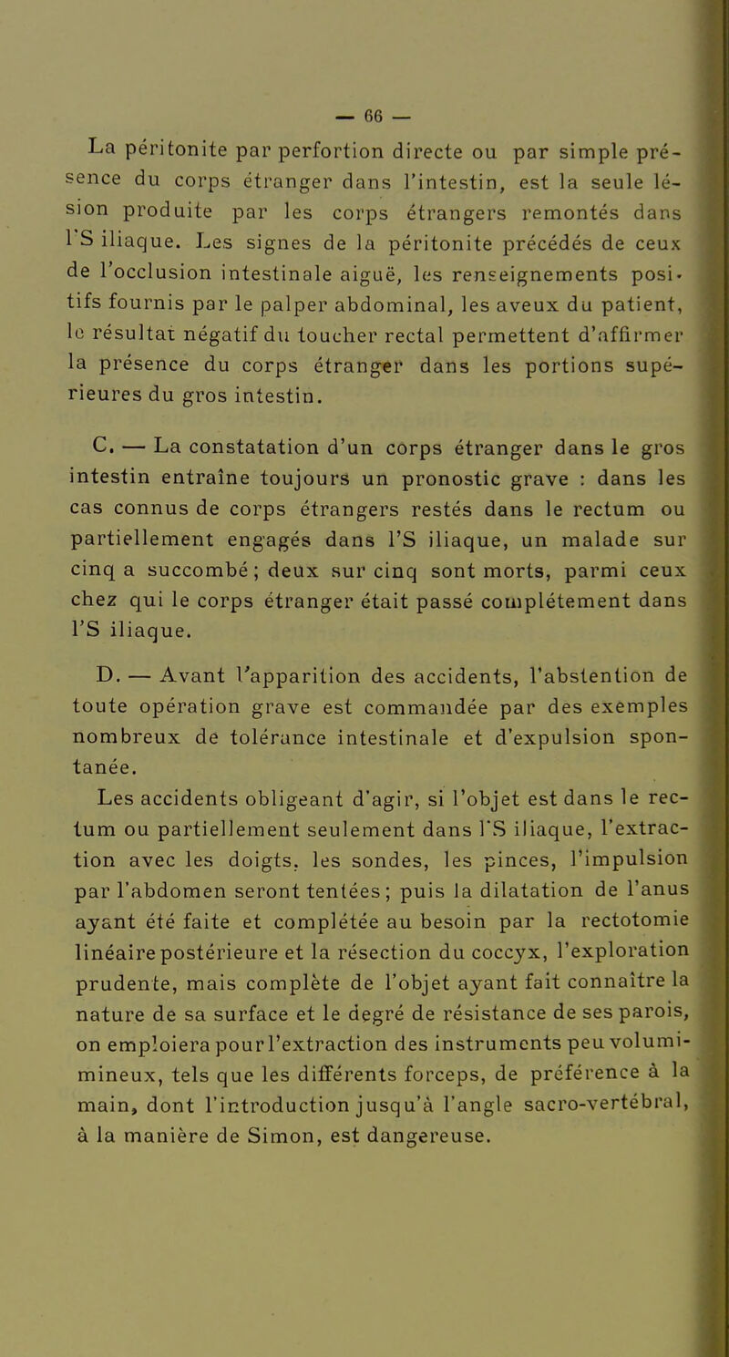 La péritonite par perfortion directe ou par simple pré- sence du corps étranger dans l'intestin, est la seule lé- sion produite par les corps étrangers remontés dans 1 S iliaque. Les signes de la péritonite précédés de ceux de l'occlusion intestinale aiguë, les renseignements posi- tifs fournis par le palper abdominal, les aveux du patient, lo résultai négatif du toucher rectal permettent d'affirmer la présence du corps étranger dans les portions supé- rieures du gros intestin. C, — La constatation d'un corps étranger dans le gros intestin entraîne toujours un pronostic grave : dans les cas connus de corps étrangers restés dans le rectum ou partiellement engagés dans l'S iliaque, un malade sur cinq a succombé ; deux sur cinq sont morts, parmi ceux chez qui le corps étranger était passé complètement dans rS iliaque. D. — Avant l'apparition des accidents, l'abstention de toute opération grave est commandée par des exemples nombreux de tolérance intestinale et d'expulsion spon- tanée. Les accidents obligeant d'agir, si l'objet est dans le rec- tum ou partiellement seulement dans l'S iliaque, l'extrac- tion avec les doigts, les sondes, les pinces, l'impulsion par l'abdomen seront tentées ; puis la dilatation de l'anus ayant été faite et complétée au besoin par la rectotomie linéaire postérieure et la résection du coccyx, l'exploration prudente, mais complète de l'objet ayant fait connaître la nature de sa surface et le degré de résistance de ses parois, on emploiera pour l'extraction des instruments peu volumi- mineux, tels que les différents forceps, de préférence à la main, dont l'introduction jusqu'à l'angle sacro-vertébral, à la manière de Simon, est dangereuse.