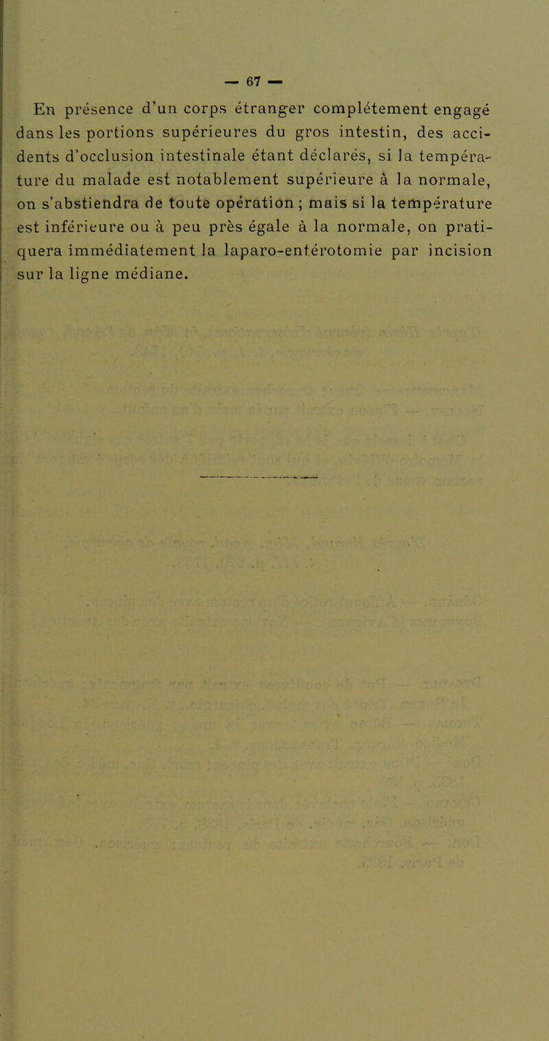 En présence d'un corps étranger complètement engagé dans les portions supérieures du gros intestin, des acci- dents d'occlusion intestinale étant déclarés, si la tempéra- ture du malade est notablement supérieure à la normale, on s'abstiendra de toute opération ; mais si la température est inférieure ou à peu près égale à la normale, on prati- quera immédiatement la laparo-entérotomie par incision sur la ligne médiane.