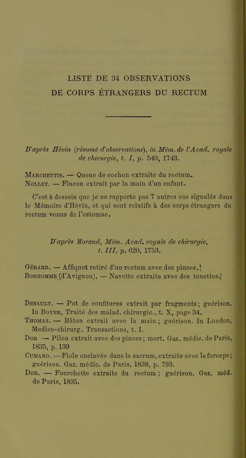 LISTE DE 34 OBSERVATIONS DE CORPS ÉTRANGERS DU RECTUM Diaprés Hêvin {résumé d'observations), in Mém. de VAcad. royale de chirurgie^ t. I, p. 540, 1743. Marchettis. — Queue de cochon extraite du rectum. NoLLET. — Flacon extrait par la main d'un enfant. C'est à dessein que je ne rapporte pas 7 autres cas signalés dans le Mémoire d'Hévin, et qui sont relatifs à des corps étrangers du rectum venus de l'estomac. D'après Morand, Mém. Acad. royale de chirurgie, t. III, p. 620, 1753. G-ÉRA.RD. — Affîquot retiré d'un rectum avec des pinces.] Bonhomme (d'Avignon). — Navette extraite avec des tenettes.| Desault. — Pot de confitures extrait par fragments ; guérison. In BoYER, Traité des malad. chirurgie, t. X, page 34. Thomas. —Bâton extrait avec la main ; guérison. In London, Medico-chirurg. Transactions, t. I. DoR — Pilon extrait avec des pinces ; mort. Gaz. médic. de Paris, 1835, p. 139 CuMANO- —Fiole enclavée dans le sacrum, extraite avec le forceps ; guérison. G-az. médic. de Paris, 1838, p. 793. DoR. — Fourchette extraite du rectum ; guérison. Gaz. méd. de Paris, 1835.