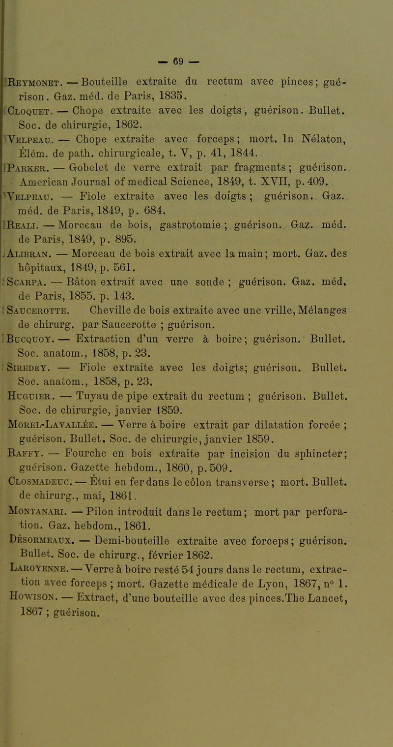 îReymonet. — Bouteille extraite du rectum avec pinces ; gué- rison. Gaz. méd. de Paris, 1835. cCloquet. — Chope extraite avec les doigts, guérison. BuUet. Soc. de chirurgie, 1862. ^Velpeau.— Chope extraite avec forceps; mort. In Nélaton, Élém. de path. chirurgicale, t. V, p. 41, 1844. IParker. — Gobelet de verre extrait par fragments ; guéiison. American Journal of médical Science, 1849, t. XVII, p. 409. Welpeau. — Fiole extraite avec les doigts ; guérison. Gaz. méd. de Paris, 1849, p. 684. IRe.\li. — Morceau de bois, gastrotomie ; guérison. Gaz. méd. de Paris, 1849, p. 895. jAlibran. — Morceau de bois extrait avec la main; mort. Gaz. des hôpitaux, 1849, p. 561. îScARPA.—Bâton extrait avec une sonde; guérison. Gaz. méd. de Paris, 1855. p. 143. Saucerotte. Cheville de bois extraite avec une vrille. Mélanges de chirurg. par Saucerotte ; guérison. ' BucQUOY. — Extraction d'un verre à boire ; guérison. BuUet. Soc. anatom., 1858, p. 23. Siredky. — Fiole extraite avec les doigts; guérison. Bullet. Soc. anatom., 1858, p. 23. HuGuiER. — Tuyau de pipe extrait du rectum ; guérison. Bullet. Soc. de chirurgie, janvier 1859. Morel-Lavallée. — Verre à boire extrait par dilatation forcée ; guérison. Bullet. Soc. de chirurgie, janvier 1859. Raffy. — Fourche en bois extraite par incision du sphincter; guérison. Gazette hebdom., 1860, p. 509. Closmadeuc. — Etui en fer dans le côlon transverse ; mort. Bullet. de chirurg., mai, 1861, Montanari. — Pilon introduit dans le rectum ; mort par perfora- tion. Gaz. hebdom., 1861. DésoRMEAUx. — Demi-bouteille extraite avec forceps ; guérison. Bullet. Soc. de chirurg., février 1862. Laroyenne. — Verre à boire resté 54 jours dans le rectum, extrac- tion avec forceps ; mort. Gazette médicale de Lyon, 1867, n 1. HowisON. — Extract, d'une bouteille avec des pinces.The Lancet, 1867 ; guérison.