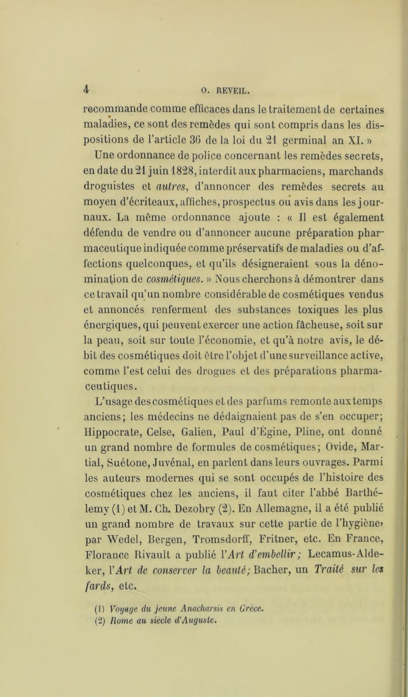 recommande comme efficaces dans le traitement de certaines maladies, ce sont des remèdes qui sont compris dans les dis- positions de l’article 30 de la loi du 21 germinal an XI. » Une ordonnance de police concernant les remèdes secrets, en date du 21 juin 1828, interdit aux pharmaciens, marchands droguistes et autres, d’annoncer des remèdes secrets au moyen d’écriteaux, affiches, prospectus ou avis dans les jour- naux. La môme ordonnance ajoute : « Il est également défendu de vendre ou d’annoncer aucune préparation phar- maceutique indiquée comme préservatifs de maladies ou d’af- fections quelconques, et qu’ils désigneraient sous la déno- mination de cosmétiques. » Nous cherchons à démontrer dans ce travail qu’un nombre considérable de cosmétiques vendus et annoncés renferment des substances toxiques les plus énergiques, qui peuvent e.xercer une action fâcheuse, soit sur la peau, soit sur toute l’économie, et qu’à notre avis, le dé- bit des cosmétiques doit être l’objet d’une surveillance active, comme l’est celui des drogues et des préparations pharma- ceutiques. L’usage descosmétiques et des parfums remonte aux temps anciens; les médecins ne dédaignaient pas de s’en occuper; Hippocrate, Celse, Galien, Paul d’Égine, Pline, ont donné un grand nombre de formules de cosmétiques; Ovide, Mar- tial, Suétone, Juvénal, en parlent dans leurs ouvrages. Parmi les auteurs modernes qui se sont occupés de l’histoire des cosmétiques chez les anciens, il faut citer l’abbé Barthé- lemy (1) et M. Ch. Dezobry (2). En Allemagne, il a été publié un grand nombre de travaux sur cette partie de l’hygiène» par Wedel, Bergen, Tromsdorff, Fritner, etc. En France, Florance Rivault a publié VArt d'embellir; Lecamus-Alde- ker, VArt de conserver la beauté; Bâcher, un Traité sur la fards, etc. (1) Voyage du jeune Anacharsin en Grèce. (“2) Home au siècle d'Auguste.