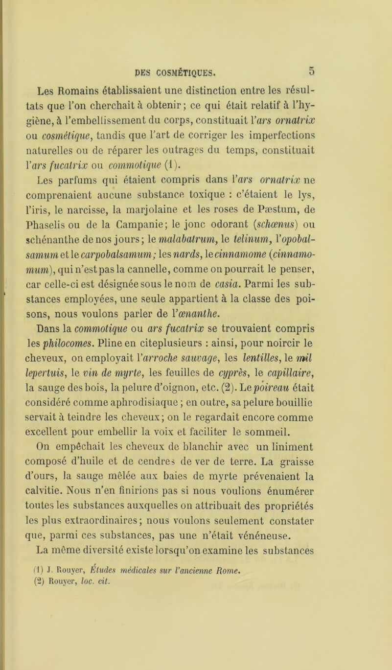 Les Romains établissaient une distinction entre les résul- tats que l’on cherchait obtenir ; ce qui était relatif à l’hy- giène, à l’embellissement du corps, constituait l’ars ormtrix ou cosmétique, tandis que l’art de corriger les imperfections naturelles ou de réparer les outrages du temps, constituait Vars fucalrix ou commotique (1). Les parfums qui étaient compris dans Vars ornatrix ne comprenaient aucune substance toxique : c’étaient le lys, l’iris, le narcisse, la marjolaine et les roses de Pæstum, de Phaselis ou de la Campanie; le jonc odorant {schœnus) ou schénanthe de nos jours; le malabatrum, le telinum, Vopobal- samumeüecarpobalsamum; les nards, lecinnamome {cinnamo- mm), qui n’est pas la cannelle, comme on pourrait le penser, car celle-ci est désignée sous le nom de casia. Parmi les sub- stances employées, une seule appartient à la classe des poi- sons, nous voulons parler de l’œiianthe. Dans la commotique ou ars fucatrix se trouvaient compris les philocomes. Pline en citeplusieurs ; ainsi, pour noircir le cheveux, on employait l’arroche sauvage, les lentilles, le mü leperluis, le vin de myrte, les feuilles de cyprès, le capillaire, la sauge des bois, la pelure d’oignon, etc. (2). Le poireau était considéré comme aphrodisiaque ; en outre, sa pelure bouillie servait à teindre les cheveux; on le regardait encore comme excellent pour embellir la voix et faciliter le sommeil. On empêchait les cheveux de blanchir avec un Uniment composé d’huile et de cendres de ver de terre. La graisse d’ours, la sauge mêlée aux baies de myrte prévenaient la calvitie. Nous n’en finirions pas si nous voulions énumérer toutes les substances auxquelles on attribuait des propriétés les plus extraordinaires; nous voulons seulement constater que, parmi ces substances, pas une n’était vénéneuse. La même diversité existe lorsqu’on examine les substances iH J. Rouyer, Etudes médicales sur l’ancienne Rome. (2) Rouyer, loc. cil.