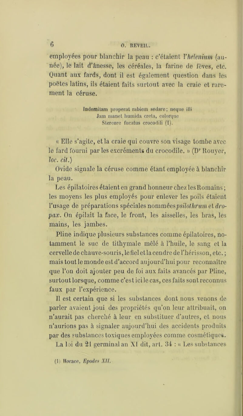 employées pour blanchir la peau : c’élaicnl Vhelenium (an- née), le lait d’ânesse, les céréales, la farine cic fèves, etc. Quant aux fards, dont il est également question dans les poètes latins, ils étaient faits surtout avec la craie et rare- ment la céruse. Indomitam properat rabicm sedare; iiequc illi Jam nianet liuniida crota, colonpie Stercore l'iicatus crocodili (1). « Elle s’agite, et la craie qui couvre son visage tombe avec le fard fourni parles excréments du crocodile. » (D'' Itouyer, lor. cil.) Ovide signale la céruse comme étant employée à blanchir la peau. Les épilatoires étaient eu grand honneur chez les Romains ; les moyens les plus employés pour enlever les poils étaient l’usage de préparations spéciales nomméespsilolhrnm el dro- pax. On épilait la face, le front, les aisselles, les bras, les mains, les jambes. Pline indique plusieurs substances comme épilatoires, no- tamment le suc de tilhymale mêlé l’huile, le sang et la cervelle de chauve-souris, le fiel et la cendre de l’hérisson, etc. ; mais tout le monde est d’accord aujourd’hui pour reconnaître que l’on doit ajouter peu de foi aux faits avancés par Pline, surtout lorsque, comme c’est ici le cas, ces faits son l reconnus faux par l’expérience. Il est certain que si les substances dont nous venons do parler avaient joui des propriétés qu’on leur attribuait, on n’aurait pas cherché à leur en substituer d’autres, et nous n’aurions pas signaler aujourd’hui des accidents produits par des substances toxiques employées comme cosmétiques. La loi du 21 germinal an \1 dit, art. îU : « Les substances (1) Horao.fi. Epodex XU.