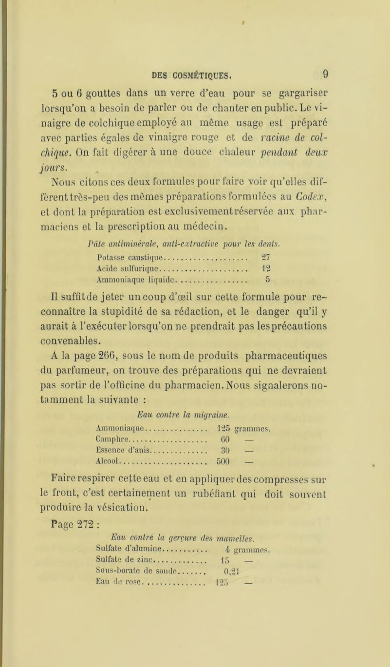 5 OU 6 gouttes dans un verre d’eau pour se gargariser lorsqu’on a besoin de parler ou de chanter en public. Le vi- naigre de colchique employé au môme usage est préparé avec parties égales de vinaigre rouge et de racine de col- chique. On fait digérer à une douce chaleur pendant deux jours. Nous citons ces deux formules pour faire voir qu’elles dif- fèrent très-peu des mômes préparations formulées au Codex, et dont la préparation est exclusivement réservée aux phar- maciens et la prescription au médecin. Pâle anliminérale, anti-exlraclive pour les dents. Potasse caiistifiiie 27 Acide sulfurique 12 Ammoniaque liquide 5 Il suflitde jeter un coup d’œil sur cette formule pour re- connaître la stupidité de sa rédaction, et le danger qu’il y aurait à l’exécuter lorsqu’on ne prendrait pas les précautions convenables. A la page 26G, sous le num de produits pharmaceutiques du parfumeur, on trouve des préparations qui ne devraient pas sortir de l’officine du pharmacien. Nous signalerons no- tamment la suivante : Eau contre la migraine. Ammoniaque 125 grammes. Camphre CO — Essence d’anis 30 —■ .Alcool 500 — Faire respirer cette eau et en appliquer des compresses sur le front, c’est certainement un ruhétianl qui doit souvent produire la vésication. Page 272 : Eau contre la gerçure des mamelles. Sulfate d'alumine 4 grammes. Sulfate de zinc 1,) — Sous-borate de soude 0,21 Eau de rose 125