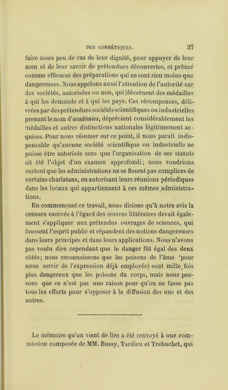 faire assez peu de cas de leur dignité, pour appuyer de leur nom et de leur savoir de prétendues découvertes, et prôner comme effieaces des préparations qui ne sont rien moins que dangereuses. Nous appelons aussi l’attention de l’autorité sur des sociétés, autorisées ou non, qui [décernent des médailles à qui les demande et i\ qui les paye. Ces récompenses, déli- vrées par des prétendues sociétés scientifiques ou industrielles prenant le nom A’académies, déprécient considérablement les médailles et autres distinctions nationales légitimement ac- quises. Pour nous résumer sur ce point, il nous paraît indis- pensable qu’aucune société scientifique ou industrielle ne puisse être autorisée sans que l’organisation de ses statuts ait été l’objet d’un examen approfondi; nous voudrions surtout que les administrations ne se fissent pas complices de certains charlatans, en autorisant leurs réunions périodiques dans les locaux qui appartiennent à ces mêmes administra- tions. En commençant ce travail, nous disions qu’à notre avis la censure exercée à l’égard des œuvres littéraires devait égale- ment s’appliquer aux prétendus ouvrages de sciences, qui faussent l’espri t public et répanden l des notions dangereuses dans leurs principes et dans leurs applications. Nous n’avons pas voulu dire cependant que le danger fût égal des deux côtés; nous reconnaissons que les poisons de l’âme 'pour nous servir de l’expression déjà employée) sont mille, fois plus dangereux que les poisons du corps, mais nous pen- sons que ce n’est pas une raison pour qu’on ne fasse pas tous les efforts pour s’opposer à la difîusion des uns et des autres. Le mémoire qu’on vient de lire a été renvoyé à une com- mission composée de MM. Bussy, Tardieu et Trebuchet, qui