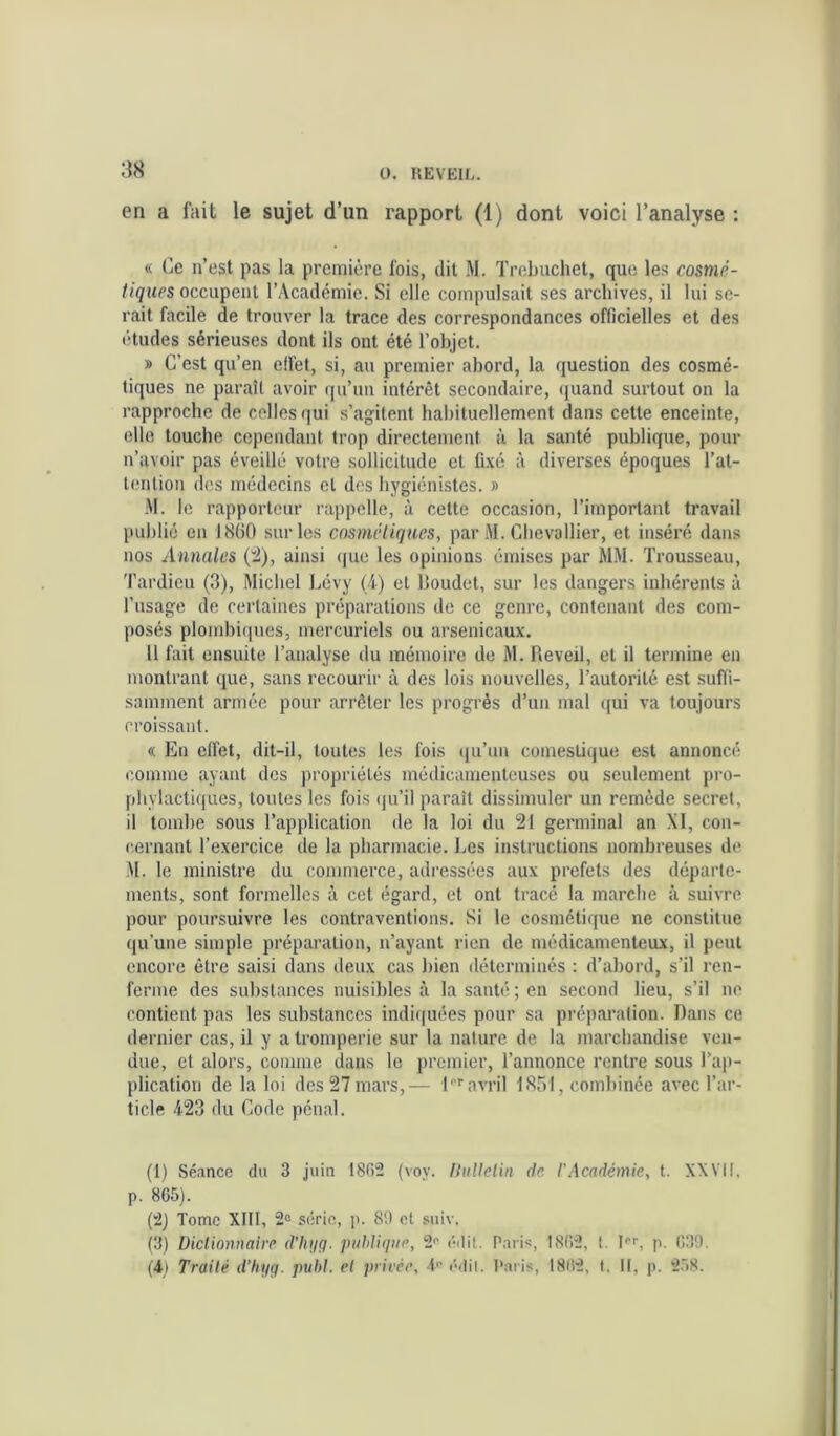 en a fait le sujet d’un rapport (1) dont voici l’analyse : « Ce n’est pas la première fois, dit .M. Trebuchet, que les cosmé- tiques l’Académie. Si elle compulsait ses archives, il lui se- rait facile de trouver la trace des correspondances officielles et des études sérieuses dont ils ont été l’objet. » C’est qu’en effet, si, au premier abord, la question des cosmé- tiques ne paraît avoir qu’un intérêt secondaire, (juand surtout on la rapproche de celles (]ui s’agitent habituellement dans cette enceinte, elle touche cependant trop directement à la santé publique, pour n’avoir pas éveillé votre sollicitude et fi.\é à diverses époques l’at- lenlion des médecins et des hygiénistes. » M. le rapporteur rappelle, à cette occasion, l’important travail publié en 1860 sur les cosmétiques, par M. Chevallier, et inséré dans nos Annales (t), ainsi (|ue les opinions émises par MM. Trousseau, 'Pardieu (3), Michel Lévy (4) et Houdet, sur les dangers inhérents à l’usage de certaines préparations de ce genre, contenant des com- posés ploitdii(|ues, mercuriels ou arsenicaux. Il fait ensuite l’analyse du mémoire de M. fleveil, et il termine en montrant que, sans recourir à des lois nouvelles, l’autorité est suffi- samment armée pour arrêter les progrès d’un mal (|ui va toujours croissant. « En effet, dit-il, toutes les fois (lu’un comestique est annoncé comme ayant des propriétés médicamenteuses ou seulement pro- phylactiques, toutes les fois (ju’il paraît dissimuler un remède secret, il tombe sous l’application de la loi du 21 germinal an XI, con- cernant l’exercice de la pharmacie. Les instructions nombreuses de M. le ministre du commerce, adressées aux préfets des départe- ments, sont formelles à cet égard, et ont tracé la marche à suivre pour poursuivre les contraventions. Si le cosmétique ne constitue qu’une simple préparation, n’ayant rien de médicamenteux, il peut encore être saisi dans deux cas bien déterminés : d’abord, s’il ren- ferme des substances nuisibles à la santé ; en second lieu, s’il no contient pas les substances indiquées pour sa préparation. Dans ce dernier cas, il y a tromperie sur la nature de la marchandise ven- due, et alors, comme dans le premier, l’annonce rentre sous l’aj)- plication de la loi des 27 mars,— l'''avril 1851, combinée avec l’ar- ticle 423 du Code pénal. (1) Séance du 3 juin 1802 (voy. liuUelin de l’Académie, t. XXVII, p. 865). (2) Tome XIII, 2“ série, p. 89 et suiv. (3) Dictionnaire d’hijri. publique, 2'’ édit. Paris, 1862, l. L'', p. 030. (4) Traité d’hyg. puhi. et privée, drédil. Paris, 1862, t. Il, p. 2.58.