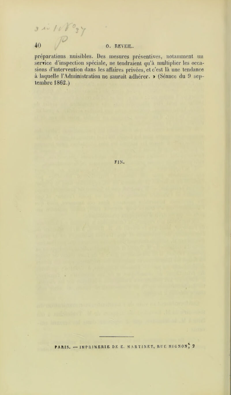 J ^ / è V préparations nuisibles. Des mesures préventives, nolaniincnt un service d’inspection spéciale, ne tendraient qu’à multiplier les occa- sions d’intervention <lans les affaires privées, et c’est là une tendance à laquelle l’Administration ne saurait adhérer. > (Séance du 9 sep- tembre 1862.) FIN. PARIS. — IM PC. I MEME DE E. MARTINET, R UE MIGNON^ 3