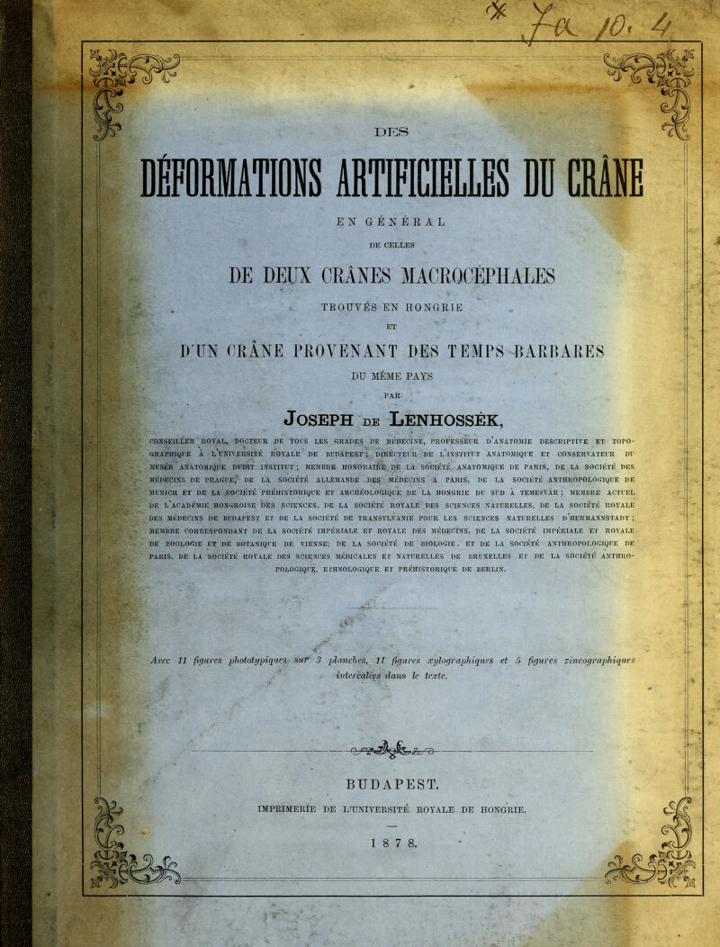 DES DÉFORMATIONS ABTMŒILES DD CRÂNE EN GENEEAL DE CELLES DE DEUX CRANES MACROCÉPHALES TROUVÉS EN HONGRIE ET D'UN CRANE PHOYENANT DES TEMPS BARBARES DU MÊME PAYS PAR Joseph DE Lenhossék, CONSEILLER nOYAL, DOCTEUR DE TOUS LES «RADES DE MÉDECINE, PROFESSEUR D ANATOMIE DESCRIPTIVE ET TOPO- (iRAPIHQl E À l'université ROYALE DE BUDAPEST ; DIRECTEUR DE l'iî^STITUT ANATOMIQUE ET CONSERVATEUR DU JIUSÉE ANATOMIQUE DUDIT INSTITUT; MEMBRE IIONORAIIIE DE LA SOCIÉTÉ ANATOMIQUE DE PARIS, DE LA SOCIÉTÉ DES MÉDECINS DE PRAGUE,' DE LA SOCIÉTÉ ALLEMANDE DES MÉDECINS A PARIS, DE LA SOCIÉTÉ ANTlIROPOLOfilQUE DE ÎIUNICII ET DE LA SOCIÉTÉ PRÉHISTORIQUE ET ARCHÉOLOGIQUE DE LA HONGRIE DU SUD À TEMESVÂR ; MEMBRE ACTUEL DE l'aCADÉMIH HONGROISE DES SCIENCES, DE LA SOCIÉTÉ ROYALE DES SCIENCES NATURELLES, DE LA SOCIÉTÉ ROYALE DES MÉDECINS DE BUDAPEST ET DE LA SOCIÉTÉ DE TRANSYLVANIE POUR LES SCIENCES NATURELLES d'hERMANNSTADT ; MEMBRE CORRESPONDANT DE LA SOCIÉTÉ IMPÉRIALE ET ROYALE DES MÉDECINS, DE LA SOCIÉTÉ IMPÉRIALE ET ROYALE DE ZOOLOGIE ET DE BOTANIQUE DE VIENNE, DE LA SOCIÉTÉ DE BIOLOGIE. ET DE LA SOCIÉTÉ ANTIIROPOLOGIQIIE DE PARIS, DE LA SOCIÉTÉ ROYALE DES SCIENCES MÉDICALES El' NATURELLES DE BRUXELLES El' DE LA SOCIÉTÉ ANTHRO- POLOGIQUE, ETHNOLOGIQUE ET PRÉHISTORIQUE DE BERLIN. Avec 11 figures phototypiquef!. sur plancltes, Il figures xjjlo(jrapliiques et 5 figures zincographiques intercalées dans le texte. BUDAPEST. IMPRIMERIE DE L'UNIVERSITÉ ROYALE DE HONGRIE. 1 8 7 8.