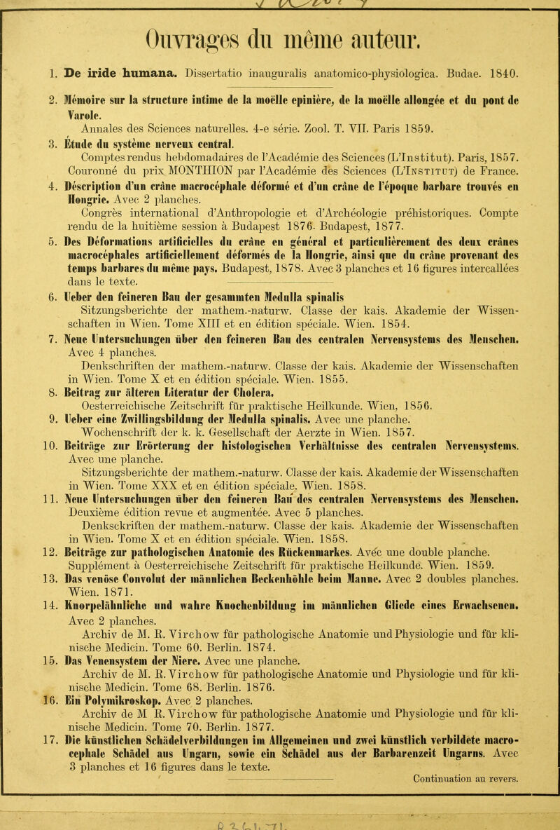 Ouvrages du même auteur. 1. De iride humana. Dissertatio inauguralis anatomico-physiologica. Bndae. 1840. 2. DIémoire sur la structnre intime de la moelle epinicre^ de la moelle allongée et dn pont de Varole. Annales des Sciences naturelles, l-e série. Zool. T. VII. Paris 1859. 8. Étude du système nerveux central. Comptes rendus hebdomadaires de l'Académie des Sciences (L'Institut). Paris, 1857. Couronné du prix MONTHION par l'Académie des Sciences (L'Institut) de France. 4. Description d'un crâne macrocépliale déformé et d'un crâne de l'époque barbare trouvés en Hongrie. Avec 2 planches. Congrès international d'Anthropologie et d'Archéologie préhistoriques. Compte rendu de la huitième session à Budapest 1876. Budapest, 1877. 5. Des Déformations artificielles du crâne en général et particulièrement des deux crânes macrocéphales artificiellement déformés de la Hongrie, ainsi que du crâne provenant des temps barbares du même pays. Budapest, 1878. Avec 3 planches et 16 figures intercallées dans le texte. 6. Heber den feineren Bau der gesammten Medulla spinalis Sitzungsberichte der mathem.-naturw. Classe der kais. Akademie der Wissen- schaften in Wien. Tome XIII et en édition spéciale. Wien. 1854. 7. Neue lintersuchungen iiber den feineren Bau des centralen IVervensystems des Menschen. Avec 4 planches, Denkschriften der mathem.-naturvs^. Classe der kais. Akademie der Wissenschaften in Wien. Tome X et en édition spéciale. Wien. 1855. 8. Beitrag zur âlteren Literatur der Choiera. Oesterreichische Zeitschrift fur praktische Heilkunde. Wien, 1856. 9. Ueber eine Zwillingsbildnng der Medulla spinalis. Avec une planche. Wochenschrift der k. k. Gesellschaft der Aerzte in Wien. 1857. 10. Beitriige zur Erortcrung der histologischeu Verhâltnisse des centralen IVervensystems. Avec une planche. Sitzungsberichte der mathem.-naturw. Classe der kais. Akademie der Wissenschaften in Wien. Tome XXX et en édition spéciale. Wien. 1858. 11. Neue lintersuchungen iiber den feineren Bau des centralen Nervensystems des Menschcn. Deuxième édition revue et augmentée. Avec 5 planches. Denksckriften der mathem.-naturw. Classe der kais. Akademie der Wissenschaften in Wien. Tome X et en édition spéciale. Wien. 1858. 12. Beitriige zur pathologischen Anatomie des Rïickenmarkes. Ave'c une double planche. Supplément à Oesterreichische Zeitschrift fur praktische Heilkunde. Wien. 1859. 13. Das venôsc Convolnt der mânnlichen Beckenholile beim Manne. Avec 2 doubles planches. Wien. 1871. 14. Knorpelâhnliche und wahre Knochenbildung im mânnlichen Oliede eincs Ënvachsenen. Avec 2 planches. Archiv de M. R. Virchow fur pathologische Anatomie und Physiologie und fur kli- nische Mediein. Tome 60. Berlin. 1874. 15. Das Venensystem der Niere. Avec une planche. Archiv de M. R. Virchow fiir pathologische Anatomie und Physiologie und fur kli- nische Mediein. Tome 68. Berlin. 1876. 16. Ëin Polymikroskop. Avec 2 planches. Archiv de M R. Yirchow fur pathologische Anatomie und Physiologie und fur kli- nische Mediein. Tome 70. Berlin. 1877. 17. Die knnstlichen Schâdelverbildungen im Allgemeineu und zwci kùnstlich verbildete macro- cephale Schâdel aus lingarn, sowîe cin Schâdel aus der Barbarenzeit lingarns. Avec 3 planches et 16 figures dans le texte. Continuation au reyers.