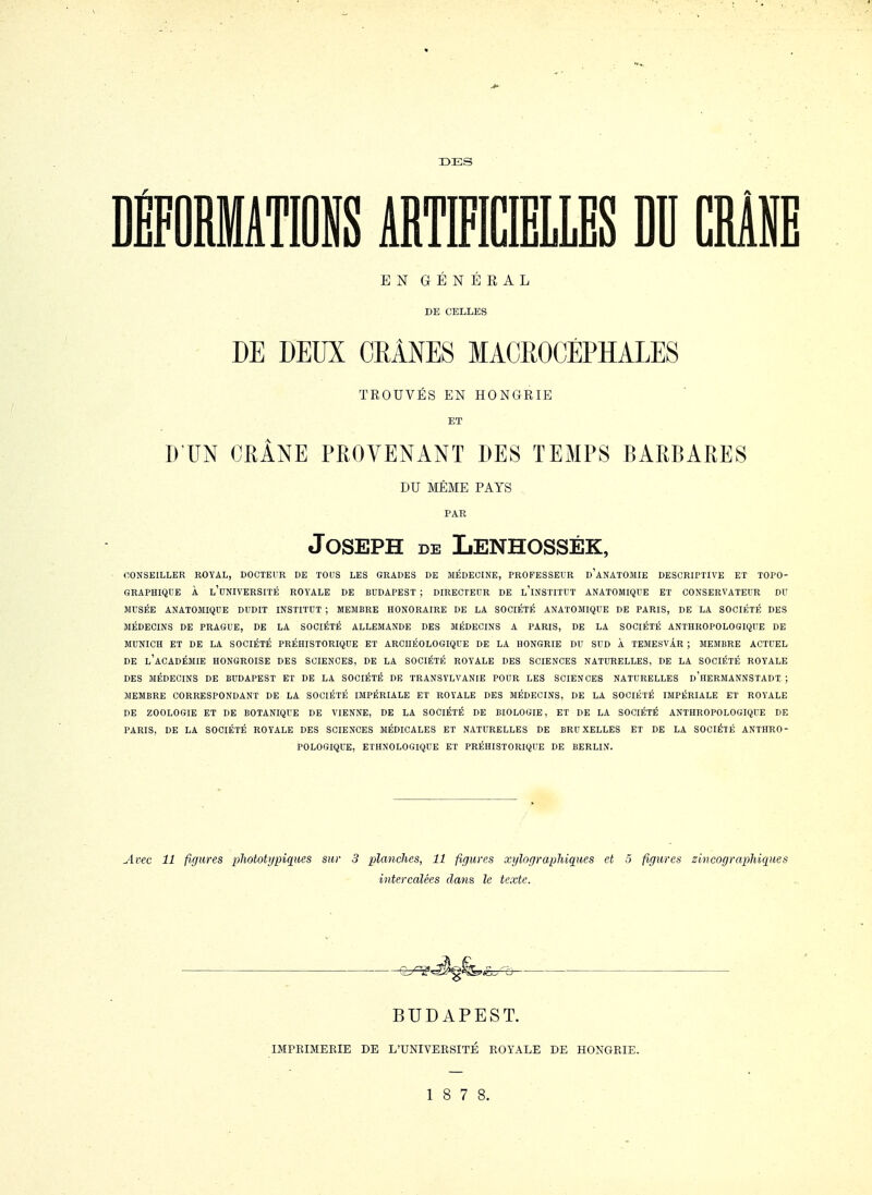 DES DÉFORMATIONS ABTMŒLLES DU CRiNE EN GÉNÉEAL DE CELLES DE DEUX CRANES MAOROCÉPHALES TROUVÉS EN HONGRIE ET D'UN OHÂNE PROVENANT DES TEiAIPS BARBARES DU MÊME PAYS PAR Joseph de Lenhossék, OONSEILLER ROYAL, DOCTEUR DE TOUS LES GRADES DE MÉDECINE, PROFESSEUR d'aNATOMIE DESCRIPTIVE ET TOPO- GRAPHIQUE À l'université ROYALE DE BUDAPEST ; DIRECTEUR DE l'iNSTITUT ANATOMIQUE ET CONSERVATEUR DU MUSÉE ANATOMIQDE DUDIT INSTITUT ; MEMBRE HONORAIRE DE LA SOCIÉTÉ ANATOMIQUE DE PARIS, DE LA SOCIÉTÉ DES MÉDECINS DE PRAGUE, DE LA SOCIÉTÉ ALLEMANDE DES MÉDECINS A PARIS, DE LA SOCIÉTÉ ANTHROPOLOGIQUE DE MUNICH ET DE LA SOCIÉTÉ PRÉHISTORIQUE ET ARCHÉOLOGIQUE DE LA HONGRIE DU SUD À TEMESVÂR ; MEMBRE ACTUEL DE l'académie hongroise DES SCIENCES, DE LA SOCIÉTÉ ROYALE DES SCIENCES NATURELLES, DE LA SOCIÉTÉ ROYALE DES MÉDECINS DE BUDAPEST ET DE LA SOCIÉTÉ DE TRANSYLVANIE POUR LES SCIENCES NATURELLES d'heRMANNSTADT ; MEMBRE CORRESPONDANT DE LA SOCIÉTÉ IMPÉRIALE ET ROYALE DES MÉDECINS, DE LA SOCIÉTÉ IMPÉRIALE ET ROYALE DE ZOOLOGIE ET DE BOTANIQUE DE VIENNE, DE LA SOCIÉTÉ DE BIOLOGIE, ET DE LA SOCIÉTÉ ANTHROPOLOGIQUE DE PARIS, DE LA SOCIÉTÉ ROYALE DES SCIENCES MÉDICALES ET NATURELLES DE BRUXELLES ET DE LA SOCIÉTÉ ANTHRO- POLOGIQUE, ETHNOLOGIQUE ET PRÉHISTORIQUE DE BERLIN. Avec 11 figures phototypiques sur 3 planches, 11 figures xylographiques et 5 figures zincographiques intercalées dans le texte. ê7^^g&.<fc-:^è ■ BUDAPEST. IMPBIMERIE DE L'UNIVEBSITÉ ROYALE DE HONGRIE. 1 8 7 8.