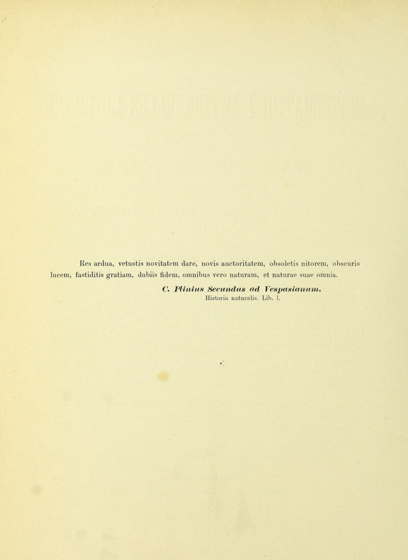 Res ardua, vetustis novitatem dare, novis auctoritatem, obsoletis nitorem, obscuris lucem, fastiditis gratiam, dubiis fidem, omnibus yero naturam, et naturae suae omnia. C. Fliniiis Seciindus ad Vesx)asimium. Historia naturalis. Lib. I.