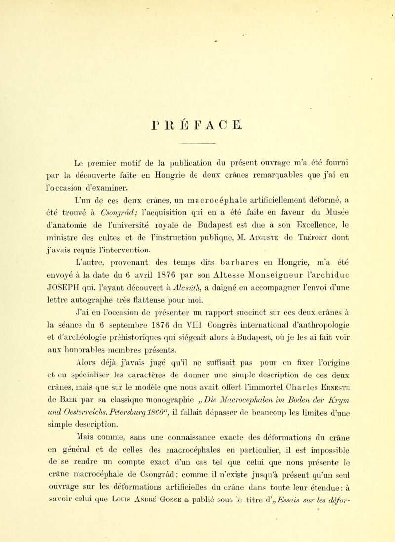 PRÉFACE. Le premier motif de la publication du présent ouvrage m'a. été fourni par la découverte faite en Hongrie de deux crânes remarquables que j'ai eu l'occasion d'examiner. L'un de ces deux crânes, un macrocéphale artificiellement déformé, a été trouvé à Csongrâd; l'acquisition qui en a été faite en faveur du Musée d'anatomie de l'université royale de Budapest est due à son Excellence, le ministre des cultes et de l'instruction publique, M. Auguste de Tréfort dont j'avais requis l'intervention. L'autre, provenant des temps dits barbares en Hongrie, m'a été envoyé à la date du 6 avril 1876 par son Altesse Monseigneur l'archiduc JOSEPH qui, l'ayant découvert à Alcsûtli, a daigné en accompagner l'envoi d'une lettre autographe très flatteuse pour moi. J'ai eu l'occasion de présenter un rapport succinct sur ces deux crânes à la séance du 6 septembre 1876 du VHI Congrès international d'anthropologie et d'archéologie préhistoriques qui siégeait alors à Budapest, où je les ai fait voir aux honorables membres présents. Alors déjà j'avais jugé qu'il ne suffisait pas pour en fixer l'origine et en spécialiser les caractères de donner une simple description de ces deux crânes, mais que sur le modèle que nous avait offert l'immortel Charles Erneste de Baer par sa classique monographie „Die Macrocephalen im Boden der Krym und Oesterreichs, Petersburg 1860, il fallait dépasser de beaucoup les limites d'une simple description. Mais comme, sans une connaissance exacte des déformations du crâne en général et de celles des macrocéphales en particulier, il est impossible de se rendre un compte exact d'un cas tel que celui que nous présente le crâne macrocéphale de Csongrâd ; comme il n'existe jusqu'à présent qu'un seul ouvrage sur les déformations artificielles du crâne dans toute leur étendue : à savoir celui que Louis André Gosse a publié sous le titre d'„ Essais sur les défor-