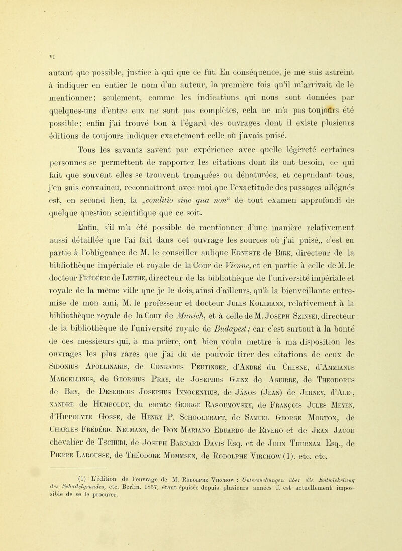autant que possible, justice à qui que ce fût. Eu conséquence, je me suis astreint à indiquer en entier le nom d'un auteur, la première fois qu'il m'arrivait de le mentionner; seulement, comme les indications qui nous sont données par quelques-uns d'entre eux ne sont pas complètes, cela ne m'a pas toujotlrs été possible; enfin j'ai trouvé bon à l'égard des ouvrages dont il existe plusieurs éditions de toujours indiquer exactement celle oii j'avais puisé. Tous les savants savent par expérience avec quelle légèreté certaines personnes se permettent de rapporter les citations dont ils ont besoin, ce qui fait que souvent elles se trouvent tronquées ou dénaturées, et cependant tous, j'en suis convaincu, reconnaîtront avec moi que l'exactitude des passages allégués est, en second lieu, la „conditio sine qua non de tout examen approfondi de quelque question scientifique que ce soit. Enfin, s'il m'a été possible de mentionner d'une manière relativement aussi détaillée que l'ai fait dans cet ouvrage les sources où j'ai puisé,, c'est en partie à l'obligeance de M. le conseiller aulique Erneste de Birk, directeur de la bibliothèque impériale et royale de la Cour de Vienne, et en partie à celle de M. le docteur Frédéric de Leithe, directeur de la bibliothèque de l'université impériale et royale de la même ville que je le dois, ainsi d'ailleurs, qu'à la bienveillante entre- mise de mon ami, M. le professeur et docteur Jules Kollmann, relativement à la bibliothèque royale de la Cour de Munich, et à celle de M. Joseph Szinyei, directeur de la bibliothèque de l'université roj^ale de Budapest ; car c'est surtout à la bonté de ces messieurs qui, à ma prière, ont bien voulu mettre à ma disposition les ouvrages les plus rares que j'ai dû de pouvoir tirer des citations de ceux de SiDONIUS ApOLLINARIS, de CoNRADUS PeUTINGER, d'ANDRÉ du ChESNE, d'AMMIANCS Marcellinus, de Georgius Pray, de Josephus G^nz de Aguirre, de Theodorus de Bry, de Desericus Josephus Innocentius, de Jânos (Jean) de Jerney, d'ALE-, XANDRE de HuMBOLDT, du comtc George Rasoumovsky, de François Jules Meyen, d'HippOLYTE Gosse, de Henry P. Schoolcraft, de Samuel George Morton, de Charles Frédéric Neumann, de Don Mariano Eduardo de Rivero et de Jean Jacob chevalier de Tschudi, de Joseph Barnard Davis Esq. et de John Thurnam Esq., de Pierre Larousse, de Théodore Mommsen, de Rodolphe Virchow(I). etc. etc. (I) L'édition de l'ouvrage de M. Rodolphe Virchow : Untersuclmngen Uber die Entwîckdung des Schadelgrundes, etc. Berlin. 1857, étant épuisée depuis plusieurs années il est actuellement impos- sible de se le procurer.