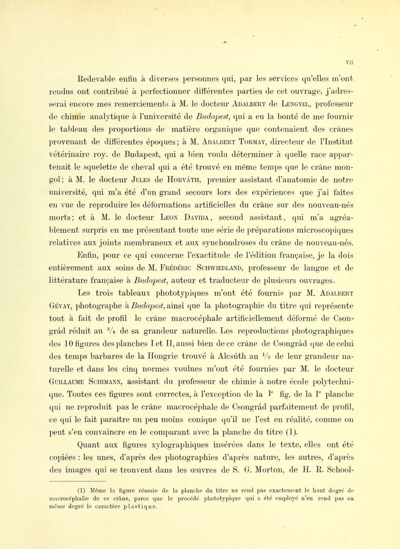 vu Redevable enfin à diverses personnes qui, par les services qu'elles m'ont rendus ont contribué à perfectionner différentes parties de cet ouvrage, j'adres- serai encore mes remerciements à M. le docteur Adalbert de Lengyel, professeur de chimie analytique à l'université de Budapest, qui a eu la bonté de me fournir le tableau des proportions de matière organique que contenaient des crânes provenant de différentes époques; à M. Adalbert Tormay, directeur de l'Institut vétérinaire roy. de Budapest, qui a bien voulu déterminer à quelle race appar- tenait le squelette de cheval qui a été trouvé en même temps que le crâne mon- gol ; à M. le docteur Jules de Horvâth, premier assistant d'anatomie de notre université, qui m'a été d'un grand secours lors des expériences que j'ai faites en vue de reproduire les déformations artificielles du crâne sur des nouveau-nés morts; et à M. le docteur Leon Davida, second assistant, qui m'a agréa- blement surpris en me présentant toute une série de préparations microscopiques relatives aux joints membraneux et aux synchondroses du crâne de nouveau-nés. Enfin, pour ce qui concerne l'exactitude de l'édition française, je la dois entièrement aux soins de M. Frédéric Schwiedland, professeur de langue et de littérature française à Budapest, auteur et traducteur de plusieurs ouvrages. Les trois tableaux phototypiques m'ont été fournis par M, Adalbert Gévay, photographe à Budapest, ainsi que la photographie du titre qui représente tout à fait de profil le crâne macrocéphale artificiellement déformé de Cson- grâd réduit au V4 de sa grandeur naturelle. Les reproductions photographiques des 10 figures des planches I et IT, aussi bien de ce crâne de Csongrâd que de celui des temps barbares de la Hongrie trouvé à Alcsùth au Va de leur grandeur na- turelle et dans les cinq normes voulues m'ont été fournies par M. le docteur Guillaume Schimann, assistant du professeur de chimie à notre école polytechni- que. Toutes ces figures sont correctes, à l'exception de la I'^ fig. de la L planche qui ne reproduit pas le crâne macrocéphale de Csongrâd parfaitement de profil, ce qui le fait paraître un peu moins conique qu'il ne l'est en réalité, comme on peut s'en convaincre en le comparant avec la planche du titre (1). Quant aux figures xylographiques insérées dans le texte, elles ont été copiées : les unes, d'après des photographies d'après nature, les autres, d'après des images qui se trouvent dans les œuvres de S. G. Morton, de H. R. School- (1) Même la figure réussie de la planche du titre ne rend x^as exactement le haut degré de macrocéphalie de ce crâne, parce que le procédé phototypique qui a été employé n'en rend pas au même degré le caractère plastique.