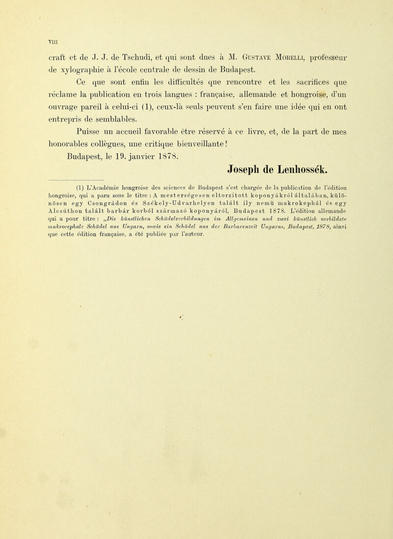 riii craft et de J. J. de Tschudi, et qui sont dues à M. Gustave Moeelli, professeur de xylographie à l'école centrale de dessin de Budapest. Ce que sont enfin les difficultés que rencontre et les sacrifices que réclame la publication en trois langues : française, allemande et hongroise, d'un ouvrage pareil à celui-ci (1), ceux-là seuls peuvent s'en faire une idée qui en ont entrepris de semblables. Puisse un accueil favorable être réservé à ce livre, et, de la part de mes honorables collègues, une critique bienveillante ! Budapest, le 19. janvier 1878. Joseph de Lenliossék. (1) L'Académie hongroise des sciences de Budapest s'est chargée de la publication de l'édition hongroise, qui a paru sous le titre : A mesterségesen eltorzitott koponyâkrél âltalâban, kûlô- nôsen egy Csongrâdon és Székely-Udvarhelyen talâlt ily nemû makrokephâl és egy Alcsùthon talâlt barbâr korbôl szârmazô koponyârél, Budapest 1878. L'édition allemande qui a pour titre : „T)ie kilnstlichen Sckadelverbîldungen im Allgemeinen und zweî Icunstlicli verhildete makrocephale Schcidel aus Uagarn, sowîe ein Schadel aus der Barharenzeit Ungayns, Budapest, 1878, ainsi que cette édition française, a été publiée par l'auteur.