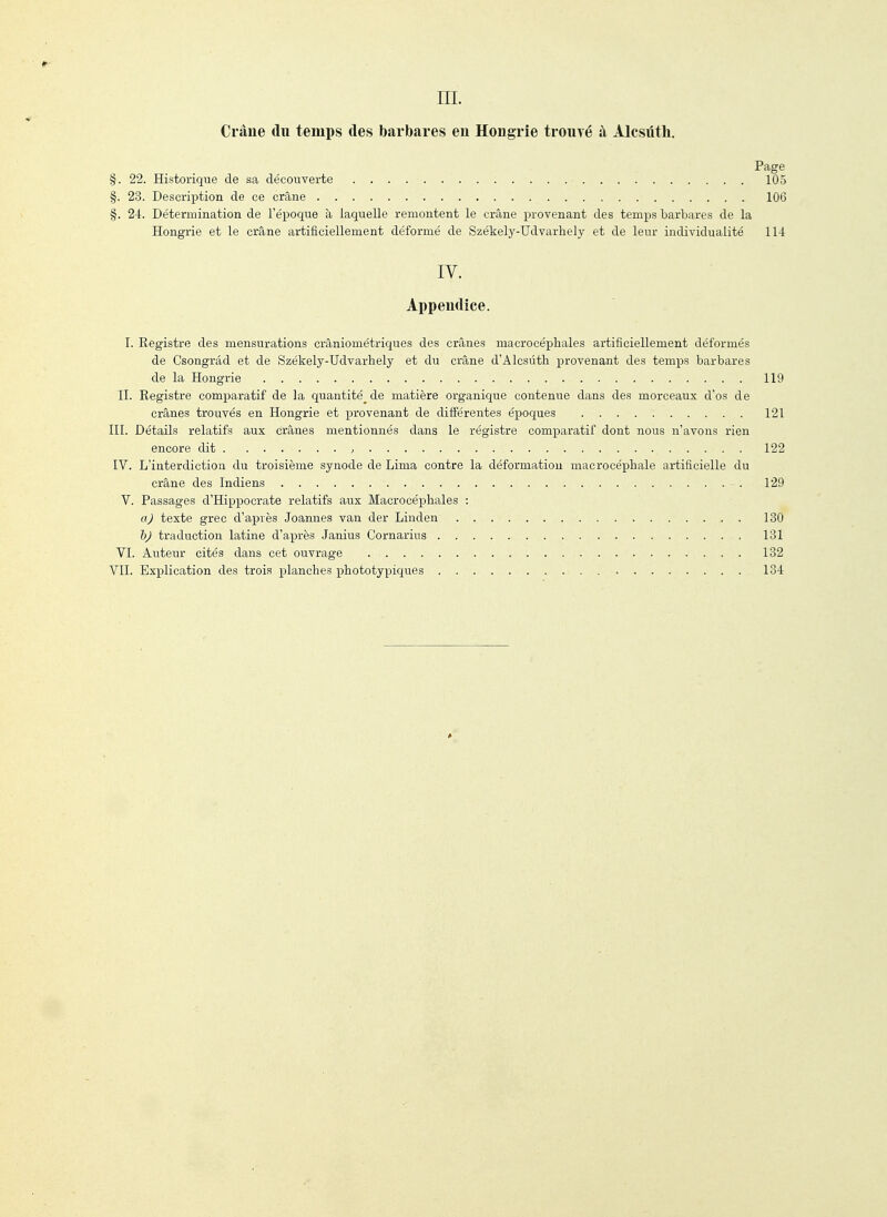 m. Crâne du temps des barbares eu Hongrie trouvé à Àlcsûth. Page §. 22. Historique de sa découverte 105 §. 23. Description de ce crâne 106 §. 24. Détermination de l'époque à laquelle remontent le crâne provenant des temps barbares de la Hongrie et le crâne artificiellement déformé de Székely-Udvarhely et de leur individualité 114 IV. Appendice. I. Registre des mensurations crâniométriques des crânes macrocéphales artificiellement déformés de Csongrâd et de Székely-Udvarhely et du crâne d'Alcsûth provenant des temps barbares de la Hongrie 119 n. Registre com^Daratif de la quantité^de matière organique contenue dans des morceaux d'os de crânes trouvés en Hongrie et provenant de différentes époques 121 III. Détails relatifs aux crânes mentionnés dans le registre comparatif dont nous n'avons rien encore dit , 122 IV. L'interdiction du troisième synode de Lima contre la déformation macrocéphale artificielle du crâne des Indiens 129 V. Passages d'Hippocrate relatifs aux Macrocéphales : a) texte grec d'après Joannes van der Linden 130 1)J traduction latine d'a.près Janius Cornarius 131 VI. Auteur cités dans cet ouvrage 132 VII. Explication des trois planches phototypiques 134