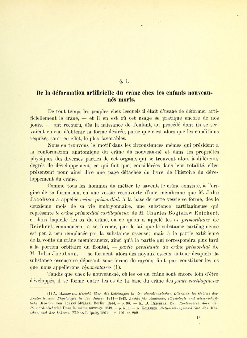De la déformation artificielle du crâne chez les enfants nouveau- nés morts. De tout temps les peuples chez lesquels il était d'usage de déformer arti- ficiellement le crâne, — et il en est où cet usage se pratique encore de nos jours, — ont recouru, dès la naissance de l'enfant, au procédé dont ils se ser- vaient en vue d'obtenir la forme désirée, parce que c'est alors que les conditions requises sont, en effet, le plus favorables. Nous en trouvons le motif dans les circonstances mêmes qui président à la conformation anatomique du crâne du nouveau-né et dans les propriétés physiques des diverses parties de cet organe, qui se trouvent alors à différents degrés de développement, ce qui fait que, considérées dans leur totalité, elles présentent pour ainsi dire une page détachée du livre de l'iiistoire du déve- loppement du crâne. Comme tous les hommes du métier le savent, le crâne consiste, à l'ori- gine de sa formation, en une vessie recouverte d'une membrane que M. John Jacobson a appelée crâne primordial. A la base de cette vessie se forme, dès le deuxième mois de sa vie embryonnaire, une substance cartilagineuse qui représente le crâne primordial cartilagineux de M. Charles Bogislaw Reichert, et dans laquelle les os du crâne, ou ce qu'on a appelé les os primordicmx de Reichert, commencent à se former, par le fait que la substance cartilagineuse est peu à peu remplacée par la substance osseuse; mais à la partie extérieure de la voûte du crâne membraneux, ainsi qu'à la partie qui correspondra plus tard à la portion orbitaire du frontal, — partie persistante du crâne primordicd de M. John Jacobson, — se forment alors des noyaux osseux autour desquels la substance osseuse se déposant sous forme de rayons finit par constituer les os que nous appellerons tégumentaires (1). Tandis que chez le nouveau-né, où les os du crâne sont encore loin d'être développés, il se forme entre les os de la base du crâne des joints cartilagineux (1) A. Hannover. Bericht iiber die Leistungen in cler skandinavischen Literatur im Gebiete der Anatomie und Physiologie in den Jaliren 1841—1843. Archiv fûr Anatomie, Physiologie und loissenschaft- liche Medicin von Johann Muller. Berlin. 1844. — p. 36. — K. B. Reichert. Zur Kontroverse iiber den Primordialschddel. Dans le même ouvrage. 1849. — p. .511. — A. Kolliker. Entwickehmgsgeschichte des Men- schen und der hoheren Thiere. Leipzig, 1861. - p. 191 et 202.