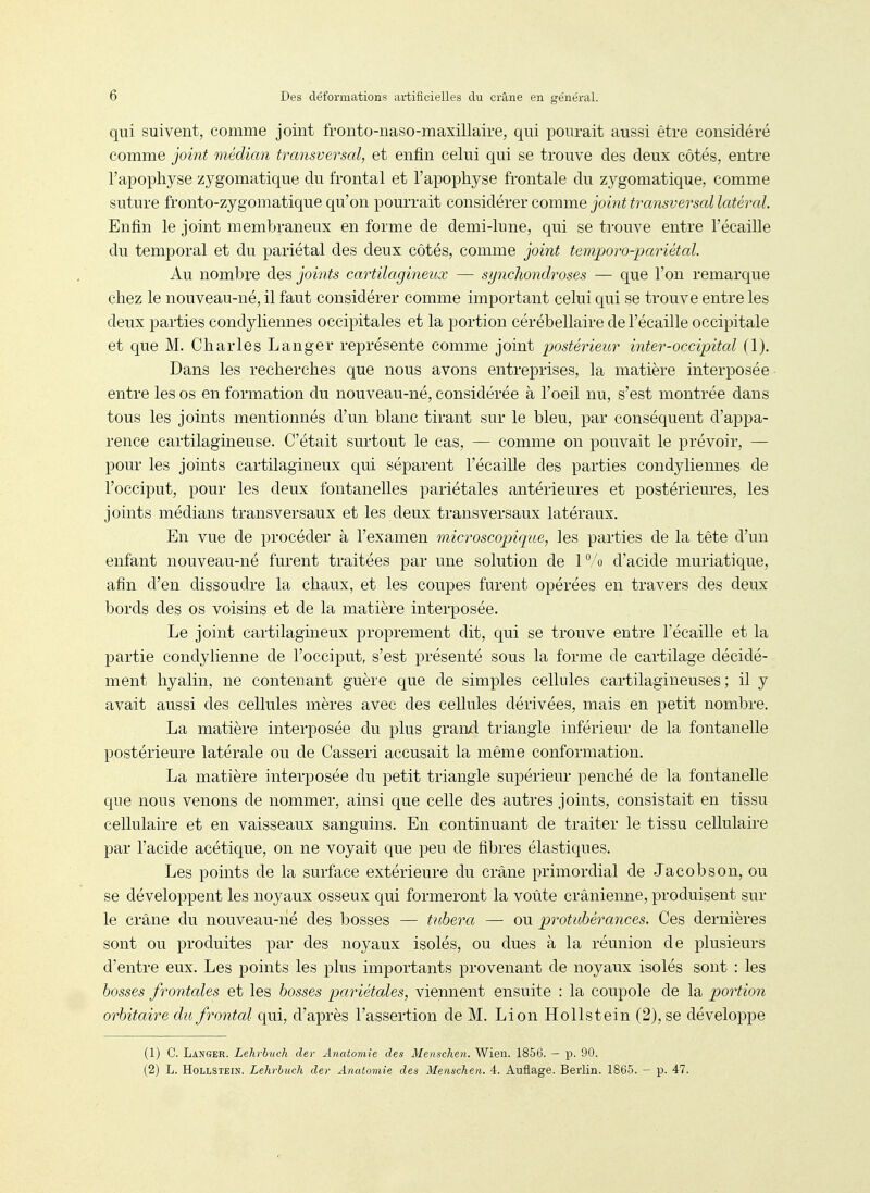 qui suivent, comme joint fronto-naso-maxillaire, qui pourait aussi être considéré comme joint médian transversal, et enfin celui qui se trouve des deux côtés, entre l'apophyse zygomatique du frontal et l'apophyse frontale du zygomatique, comme suture fronto-zygomatique qu'on pourrait considérer comme joint transversal latéral. Enfin le joint membraneux en forme de demi-lune, qui se ti'ouve entre l'écaillé du temporal et du pariétal des deux côtés, comme joint temporo-pariétal. Au nombre des joints cartilagineux — synchondroses — que l'on remarque chez le nouveau-né, il faut considérer comme important celui qui se trouve entre les deux parties condyliennes occipitales et la portion cérébellaire de l'écaillé occipitale et que M. Charles Langer représente comme joint postérieur inter-occipital (1). Dans les recherches que nous avons entreprises, la matière interposée entre les os en formation du nouveau-né, considérée à l'oeil nu, s'est montrée dans tous les joints mentionnés d'un blanc tirant sur le bleu, par conséquent d'appa- rence cartilagineuse. C'était surtout le cas, — comme on pouvait le prévoir, — pour les joints cartilagineux qui séparent l'écaillé des parties condyliennes de l'occiput, pour les deux fontanelles pariétales antérieures et postérieures, les joints médians transversaux et les deux transversaux latéraux. En vue de procéder à l'examen microscopique, les parties de la tête d'un enfant nouveau-né furent traitées par une solution de iVo d'acide muriatique, afin d'en dissoudre la chaux, et les coupes furent opérées en travers des deux bords des os voisins et de la matière interposée. Le joint cartilagineux proprement dit, qui se trouve entre l'écaillé et la partie condylienne de l'occiput, s'est présenté sous la forme de cartilage décidé- ment hyalin, ne contenant guère que de simples cellules cartilagineuses ; il y avait aussi des cellules mères avec des cellules dérivées, mais en petit nombre. La matière interposée du plus granxl triangle inférieur de la fontanelle postérieure latérale ou de Casseri accusait la même conformation. La matière interposée du petit triangle supérieur penché de la fontanelle que nous venons de nommer, ainsi que celle des autres joints, consistait en tissu cellulaire et en vaisseaux sanguins. En continuant de traiter le tissu cellulaire par l'acide acétique, on ne voyait que peu de fibres élastiques. Les points de la surface extérieure du crâne primordial de Jacobson, ou se développent les noyaux osseux qui formeront la voûte crânienne, produisent sur le crâne du nouveau-né des bosses — tuhera — ou protubérances. Ces dernières sont ou produites par des noyaux isolés, ou dues à la réunion de plusieurs d'entre eux. Les points les plus importants provenant de noyaux isolés sont : les bosses frontales et les bosses pariétales, viennent ensuite : la coupole de la portion orbitaire du frontcd qui, d'après l'assertion de M. Lion Hollstein (2), se développe (1) C. Langer. Lehrbuch dev Anatomîe des Menschen. Wien. 1856. — p. 90. (2) L. Hollstein. Lehrbuch der Anatomie des Menschen. 4. Auflage. Berlin. 1865. - p. 47.