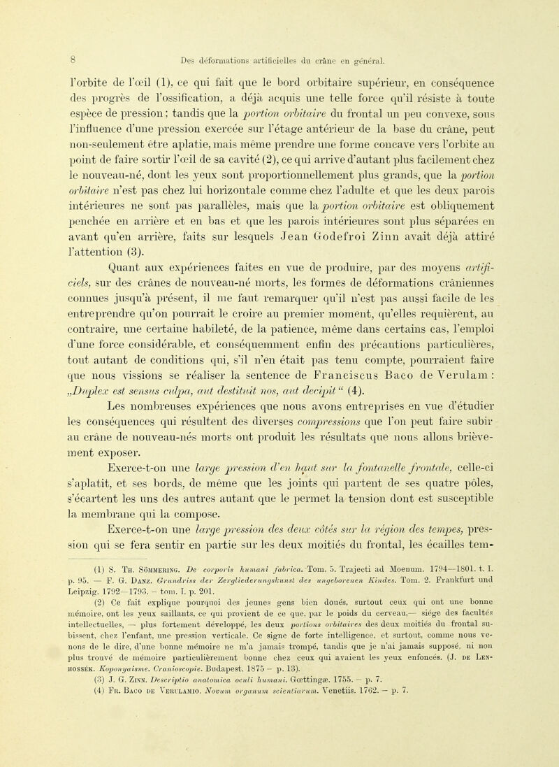 l'orbite de l'œil (1), ce qui fait que le bord orbitaire supérieur, en conséquence des progrès de l'ossification, a déjà acquis une telle force ciu'il résiste à toute espèce de pression ; tandis que la portion orbitaire du frontal un peu convexe, sous l'influence d'une pression exercée sur l'étage antérieur de la base du crâne, peut non-seulement être aplatie, mais même prendre une forme concave vers l'orbite au point de faire sortii* l'œil de sa cavité (2), ce qui arrive d'autant plus facilement chez le nouveau-né, dont les yeux sont proportionnellement plus grands, que la portion orbitaire n'est pas chez lui horizontale comme chez l'adulte et que les deux parois intérieures ne sont pas parallèles, mais que \^ portion orbitaire est obliquement penchée en arrière et en bas et que les parois intérieures sont plus séparées en avant qu'en arrière, faits sur lesquels Jean Godefroi Zinn avait déjà attiré l'attention (3). Quant aux expériences faites en vue de produire, par des moyens artifi- ciels, sur des crânes de nouveau-né morts, les formes de déformations crâniennes connues jusqu'à présent, il me faut remarquer qu'il n'est ]5as aussi facile de les entreprendre qu'on pourrait le croire au premier moment, qu'elles requièrent, au contraire, une certaine habileté, de la patience, même dans certains cas, l'emploi d'une force considérable, et conséquemment enfin des précautions particulières, tout autant de conditions qui, s'il n'en était pas tenu compte, pourraient faire que nous vissions se réaliser la sentence de Franciscus Baco de Verulam : „Duplex est sensus culpa, aut destituit nos, aut decipit  (4). Les nombreuses expériences que nous avons entreprises en vue d'étudier les conséquences qui résultent des diverses compressions que l'on peut faire subir au crâne de nouveau-nés morts ont produit les résultats que nous allons briève- ment exposer. Exerce-t-on une large pression d'en haut sur la fontanelle frontale, celle-ci s'aplatit, et ses bords, de même que les joints qui partent de ses quatre pôles, s'écartent les uns des autres autant que le permet la tension dont est susceptible la membrane qui la compose. Exerce-t-on une large pression des deux côtés sur la région des tempes, pres- sion qui se fera sentir en partie sur les deux moitiés du frontal, les écailles tem- (1) s. Th. Sommering. De corporis humani /airica. Tom. 5. Trajecti ad Moennm. 1794—1801. t. I. p. 95. — F. G. Danz. Griindriss der Zergliedeyuuf/skunst des uitgeboreneii Kindes. Tom. 2. Fraukfurt und Leipzig. 1792—1793. - tom. I. p. 201. (2) Ce fait explique pourquoi des jeunes gens bien doués, surtout ceux qui ont une bonne mémoire, ont les yeux saillants, ce qui provient de ce que, par le poids du cerveau,— siège des facultés intellectuelles, — plus fortement développé, les deux portions orbîtaires des deux moitiés du frontal su- bissent, chez l'enfant, une pression verticale. Ce signe de forte intelligence, et surtout, comme nous ve- nons de le dire, d'une bonne mémoire ne m'a jamais trompé, tandis que je n'ai jamais supposé, ni non plus trouvé de mémoire particulièrement bonne chez ceux qui avaient les yeux enfoncés. (J. de Len- HOSSÉK. Koponyaisme. Cranioscopie. Budapest. 1875 — p. 13). (3) J. G. ZiKN. Descriptio anatomica ocuîi humani. Goettingse. 1755. — p. 7. (4) Fr. Baco de Verulamio. Novum oi-ganum scientiaruin. Venetiis. 1762. — p. 7.