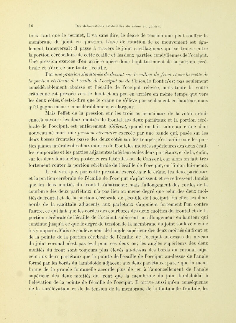 taux, tant que le permet, il va sans dire, le degré de tension que peut souffrir la membrane du joint en question. L'axe de rotation de ce mouvement est éga- lement transversal; il passe à travers le joint cartilagineux qui se trouve entre la portion cérébellaire de cette écaille et les deux parties condjdiennes de l'occiput. Une pression exercée d'en arrière opère donc l'aplatissement de la portion céré- brale et s'éxerce sur toute l'écaillé. Par une pression simultanée de devant sur le milieu du front et sur la voûte de la portion cérébrale de Vécaille de l'occiput ou de Vinion,\Q front n'est pas seulement considérablement abaissé et l'écaillé de l'occiput relevée, mais toute la voûte crânienne est pressée vers le haut et un peu en arrière en même temps que vers les deux côtés, c'est-à-dire que le crâne ne s'élève pas seulement en hauteur, mais qu'il gagne encore considérablement en largeur. Mais l'effet de la pression sur les trois os principaux de la voûte crâni- enne, à savoir : les deux moitiés du frontal, les deux pariétaux et la portion céré- brale de l'occiput, est entièrement différent, quand on fait subir au crâne d'un nouveau-né mort une pression circulaire exercée par une bande qui, posée sur les deux bosses frontales passe des deux côtés sur les tempes, c'est-à-dire sur les par- ties planes latérales des deux moitiés du front, les moitiés supérieures des deux écail- les temporales et les parties adjacentes inférieures des deux pariétaux, et de là, enfin, sur les deux fontanelles postérieures latérales ou de Casseri, car alors on fait très fortement voûter la portion cérébrale de l'écaillé de l'occiput, ou l'inion lui-même. Il est viai que, par cette pression exercée sur le crâne, les deux pariétaux et la portion cérébrale de l'écaillé de l'occiput s'aplatissent et se redressent, tandis que les deux moitiés du frontal s'abaissent; mais l'allongement des cordes de la courbure des deux pariétaux n'a pas lieu au même degré c|ue celui des deux moi- tiés du frontal et de la portion cérébrale de J'écaille de l'occiput. En effet, les deux bords de la sagittale adjacents aux pariétaux s'appuient fortement l'un contre l'autre, ce qui fait que les cordes des courbures des deux moitiés du frontal et de la portion cérébrale de l'écaillé de l'occiput subissent un allongement en hauteur qui continue jusqu'à ce que le degré de tension de la membrane du joint soulevé vienne à s'y opposer. Mais ce soulèvement de l'angle supérieur des deux moitiés du front et de la pointe de la portion cérébrale de l'écaillé de l'occiput au-dessus du niveau du joint coronal n'est pas égal pour ces deux os ; les angles supérieurs des deux moitiés du front sont toujours plus élevés au-dessus des bords du coronal adja- cent aux deux pariétaux que la pointe de l'écaillé de l'occiput au-dessus de l'angle formé par les bords du lambdoïde adjacent aux deux pariétaux ; parce que la mem- brane de la grande fontanelle accorde plus de jeu à l'amoncellement de l'angle supérieur des deux moitiés du front que la membrane du joint lambdoïdal à l'élévation de la pointe de l'écaillé de l'occiput. Il arrive aussi qu'en conséquence de la surélévation et de la tension de la membrane de la fontanelle frontale, les