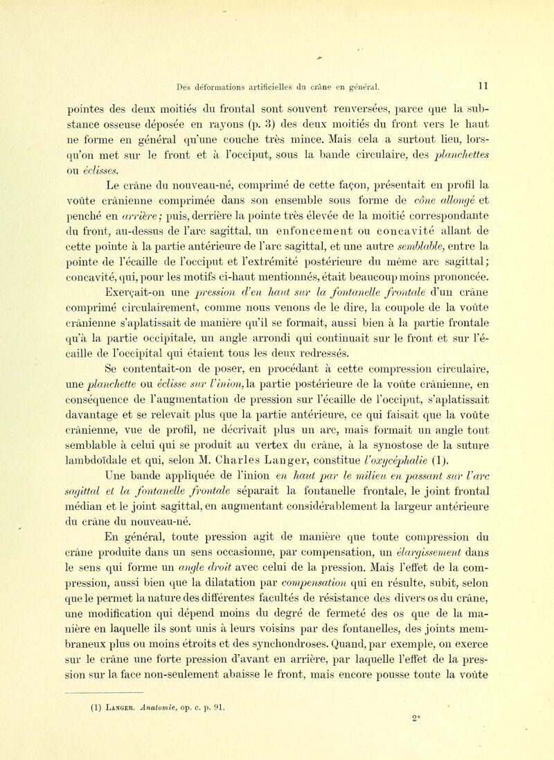 pointes des deux moitiés du frontal sont souvent renversées, parce que la sub- stance osseuse déposée en rayons (p. 3) des deux moitiés du front vers le haut ne forme en général qu'une couche très mince. Mais cela a surtout lieu, lors- qu'on met sur le front et à l'occiput, sous la bande circulaire, des planchettes ou édisses. Le crâne du nouveau-né, comprimé de cette façon, présentait en profil la voûte crânienne comprimée dans son ensemble sous fomie de cône allongé et penché en arrière puis, derrière la pointe très élevée de la moitié correspondante du front, au-dessus de l'arc sagittal, un enfoncement ou concavité allant de cette pointe à la partie antérieure de l'arc sagittal, et une autre semblable, entre la pointe de l'écaillé de l'occiput et l'extrémité postérieure du même arc sagittal ; concavité, qui, pour les motifs ci-haut mentionnés, était beaucoup moins prononcée. Exerçait-on une pression d'en haut sur la fontcmelle frontale d'un crâne comprimé circulairement, comme nous venons de le dire, la coupole de la voûte crânienne s'aplatissait de manière qu'il se formait, aussi bien à la partie frontale qu'à la partie occipitale, un angle arrondi qui continuait sur le front et sur l'é- caille de l'occipital qui étaient tous les deux redressés. Se contentait-on de poser, en procédant à cette compression circulaire, une planchette ou éclisse sur Vinion, la partie postérieure de la voûte crânienne, en conséquence de l'augmentation de pression sur l'écaillé de l'occiput, s'aplatissait davantage et se relevait plus que la partie antérieure, ce qui faisait que la voûte crânienne, vue de profil, ne décrivait plus un arc, mais formait un angle tout semblable à celui qui se produit au vertex du crâne, à la synostose de la suture lambdoïdale et qui, selon M. Charles Langer, constitue l'oxycéphalie (1). Une bande appliquée de l'inion en haut par le milieu en passant sur Varc sagittal et la fontanelle frontale séparait la fontanelle frontale, le joint frontal médian et le joint sagittal, en augmentant considérablement la largeur antérieure du crâne du nouveau-né. En général, toute pression agit de manière que toute compression du crâne produite dans un sens occasionne, par compensation, un élargissement dans le sens qui forme un angle droit avec celui de la pression. Mais l'effet de la com- pression, aussi bien que la dilatation par compensation qui en résulte, subit, selon que le permet la nature des différentes facultés de résistance des divers os du crâne, une modification qui dépend moins du degré de fermeté des os que de la ma- nière en laquelle ils sont unis à leurs voisins par des fontanelles, des joints mem- braneux plus ou moins étroits et des synchondroses. Quand, par exemple, on exerce sur le crâne une forte pression d'avant en arrière, par laquelle l'effet de la pres- sion sur la face non-seulement abaisse le front, mais encore pousse toute la voûte (1) Langer. Anatomie, op. c. ]). 91.