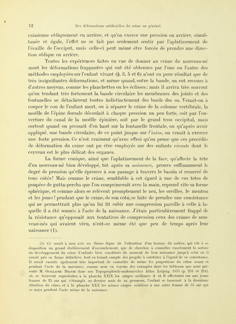 crânienrie obliquement en arrière, et qu'on exerce une pression eu arrière, simul- tanée et égale, l'effet ne se fait pas seulement sentir par l'aplatissement de l'écaillé de l'occiput, mais celle-ci peut même être forcée de prendre une direc- tion oblique en arrière. Toutes les expériences faites en vue de donner au crâne du nouveau-né mort les déformations frappantes qui ont été obtenues par l'une ou l'autre des méthodes employées sur l'enfant vivant (§. 3, 5 et 6) n'ont eu pour résultat que de très insignifiantes déformations, et même quand, outre la bande, on eut recours à d'autres moyens, comme les planchettes ou les éclisses ; mais il arriva très souvent qu'en tendant très fortement la bande circulaire les membranes des joints et des fontanelles se détachèrent toutes indistinctement des bords des os. Venait-on à couper le cou de l'enfant mort, ou à séparer le crâne de la colonne vertébrale, la moelle de l'épine dorsale découlait à chaque pression un peu forte, soit par l'ou- verture du canal de la moelle épinière, soit par le grand trou occipital, mais surtout quand on pressait d'en haut sur la fontanelle frontale, ou qu'après avoir appliqué, une bande circulaire, de ce point jusque sur Vinion, on venait à exercer une forte pression. Ce n'est vraiment qu'avec effroi qu'on pense que ces procédés de déformation du crâne ont pu être employés sur des enfants vivants dont le cerveau est le plus délicat des organes. La forme conique, ainsi que l'aplatissement de la face, qu'affecte la tête d'un nouveau-né bien développé, tôt après sa naissance, prouve suffisamment le degTé de pression qu'elle éprouve à son passage à travers le bassin si resserré de tous côtés! Mais comme le crâne, semblable à cet égard à une de ces têtes de poupées de gutta-percha que l'on comprimerait avec la main, reprend vite sa forme sphérique, et comme alors se relèvent promptement le nez, les oreilles, le menton et les joues ! pendant que le crâne, de son côte, se hâte de prendre une consistance qui ne permettrait plus qu'on lui fît subir une compression pareille à celle à la- quelle il a été soumis à l'acte de la naissance. J'étais particulièrement frapjîé de la résistance qu'opposait aux tentatives de compression ceux des crânes de nou- veau-nés qui avaient vécu, n'eût-ce même été que peu de temps après leur naissance (1). (1) Ce serait à mon avis un thème digne de l'attention d'un homme du métier, qui eût à sa disposition un grand établissement d'accouchement, que de chercher à connaître exactement la nature du déveloi^pement du crâne d'enfants bien constitués du moment de leur naissance jusqu'à celui où il aurait pris sa forme définitive, tout en tenant compte des progrès à constater à l'égard de sa consistance. Il serait ensuite également très important de connaître de même les proportions du crâne avant et pendant l'acte de la naissance, comme nous en voyons des exemples dans les tableaux que nous pré- sente M. Guillaume Braune dans soii Topographisch-anatomischer Atlas. Leipzig. 1875 (p. 205 et 214), oîi se trouvent reproduites à la planche XXIX les coupes médianes A et B effectuées sur une jeune femme de 25 ans qui s'étrangla au dernier mois de sa grossesse, l'enfant se trouvant à la deuxième situation du crâne, et à la planche XXX les mêmes coupes relatives à une autre femme de 35 ans qui se noya pendant l'acte même de la naissance.