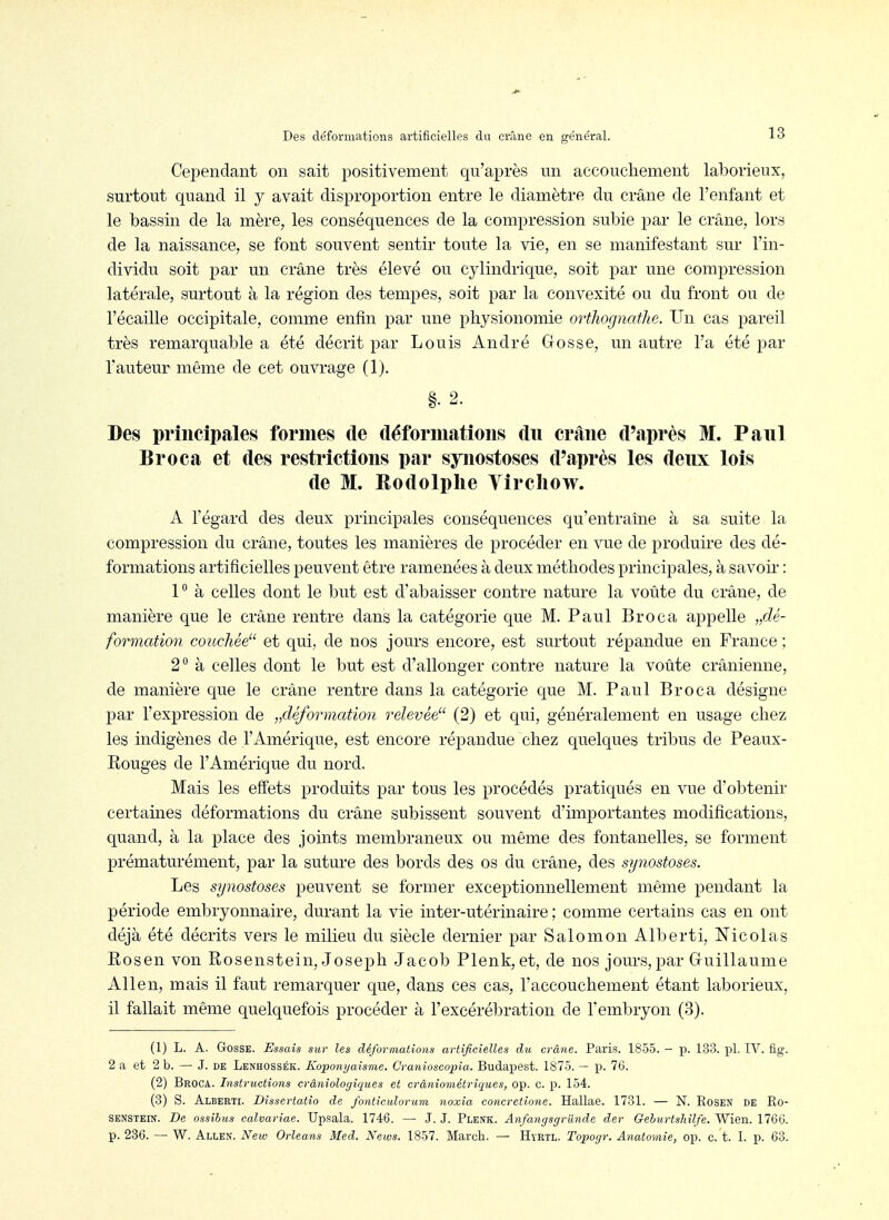 Cependant on sait positivement qu'après un accouchement laborieux, surtout quand il y avait disproportion entre le diamètre du crâne de l'enfant et le bassin de la mère, les conséquences de la compression subie par le crâne, lors de la naissance, se font souvent sentir toute la vie, en se manifestant sur l'in- dividu soit par un crâne très élevé ou cjdindrique, soit par une compression latérale, surtout à la région des tempes, soit par la convexité ou du front ou de l'écaillé occipitale, comme enfin par une physionomie orthognathe. Un cas pareil très remarquable a été décrit par Louis André Gosse, un autre l'a été par l'auteur même de cet ouvrage (1). Des principales formes de déformations du crâne d'après M. Paul Broca et des restrictions par synostoses d'après les deux lois de M. Rodolphe Vircliow. A l'égard des deux principales conséquences qu'entraîne à sa suite la compression du crâne, toutes les manières de procéder en vue de produire des dé- formations artificielles peuvent être ramenées à deux méthodes principales, à savoir : P à celles dont le but est d'abaisser contre nature la voûte du crâne, de manière que le crâne rentre dans la catégorie que M. Paul Broca appelle „dé- formation couchée et qui, de nos jours encore, est surtout répandue en France ; 2° à celles dont le but est d'allonger contre nature la voûte crânienne, de manière que le crâne rentre dans la catégorie que M. Paul Broca désigne par l'expression de ^déformation relevée (2) et qui, généralement en usage chez les indigènes de l'Amérique, est encore répandue chez quelques tribus de Peaux- Rouges de l'Amérique du nord. Mais les effets produits par tous les procédés pratiqués en vue d'obtenir certaines déformations du crâne subissent souvent d'importantes modifications, quand, à la place des joints membraneux ou même des fontanelles, se forment prématurément, par la suture des bords des os du crâne, des synostoses. Les synostoses peuvent se former exceptionnellement même pendant la période embryonnaire, durant la vie inter-utérinaire ; comme certains cas en ont déjà été décrits vers le milieu du siècle dernier par Salomon Alberti, Nicolas Rosen von Rosenstein, Joseph Jacob Plenk, et, de nos jours, par Guillaume Allen, mais il faut remarquer que, dans ces cas, l'accouchement étant laborieux, il fallait même quelquefois procéder à l'excérébration de l'embryon (3). (1) L. A. Gosse. Essais sur les déformations artificielles du crâne. Paris. 1855. — p. 133. pl. IV. fig. 2 a et 2 b. — J. de Lenhossék. Koponyaisme. Cranioscopia. Budapest. 1875. — p. 76. (2) Broca. Instructions crâniologiques et crâniométriques, op. c. p. 154. (3) S. Alberti. Dissertatîo de fonticulorum noxia concretione. Hallae. 1731. — N. Rosen de Ro- senstein. De ossihus calvariae. Upsala. 1746. — J. J. Plenk. Anfangsgrûnde der Gehurtshilfe. Wien. 1766. p. 236. — W. Allen. New Orléans Med. Xeivs. 1857. March. — Hyrtl. Topogr. Anatomie, op. c. t. I. p. 63.