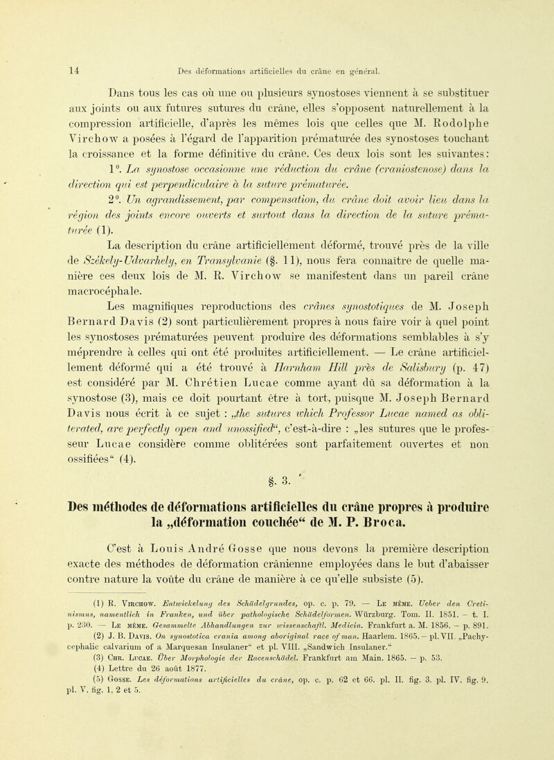Dans tous les cas où une on plnsienrs synostoses viennent à se substituer aux joints ou aux futures sutui-es du crâne, elles s'ojDposent naturellement à la compression artificielle, d'après les mêmes lois que celles que M. Rodolphe Virchow a posées à l'égard de l'apparition prématurée des synostoses touchant la croissance et la forme définitive du crâne. Ces deux lois sont les suivantes : P, La synostose occasionne une réduction dit crâne (craniostenose) dans la direction qui est perpendiculaire à la, suture prématurée. 2^. Un agrandissement, par compensation, du crâne doit avoir lieu dans la région des joints encore ouverts et surtout dans la direction de la suture préma- turée (1). La description du crâne artificiellement déformé, trouvé près de la ville de 8zékehj-Ud,varhely, en Transylvanie (§. 11), nous fera connaître de quelle ma- nière ces deux lois de M. R. Virchow se manifestent dans un pareil crâne macrocéphale. Les magnifiques reproductions des crânes synostotiques de M. Joseph Bernard Davis (2) sont particulièrement propres à nous faire voir à quel point les synostoses prématurées peuvent produire des déformations semblables à s'y méprendre à celles qui ont été produites artificiellement. — Le crâne artificiel- lement déformé qui a été trouvé à Ilarnham Hill près de Salisbury (p. 47) est considéré par M. Chrétien Lucae comme ayant dû sa déformation à la synostose (3), mais ce doit pourtant être à tort, puisque M. Joseph Bernard Davis nous écrit à ce sujet : „the sutures lohich Prof essor Lucae named as ohli- terated, are perfectly open and unossifiecV^, c'est-à-dire : „les sutures que le profes- seur Lucae considère comme oblitérées sont parfaitement ouvertes et non ossifiées (4). §. 3. • Des méthodes de déformations artificielles du crâne propres à produire la „déformation couchée de M. P. Broc a. C'est à Louis André Gosse que nous devons la première description exacte des méthodes de déformation crânienne employées dans le but d'abaisser contre nature la voûte du crâne de manière à ce qu'elle subsiste (5), (1) R. Virchow. Entwiclcelung des Schadelgrundes, op. c. p. 79. — Le même. Uebev den Cveti- nismus, namentlich in Franlcen, und iihev pathologische Schudelformeii. Wûrzburg. Tom. II. 1851. — t. I. p. '230. — Le même. Gesammelte Ahhandlungen zur unssenscJiaftl. Medicin. Frankfurt a. M. 1856. — p. 891. (2) J. B. Davis. On synostotica crania among aborigînal race ofman, Haarlem. 1865.— pl. VII. „Pachy- cephalic calvarium of a Marquesan Insulaner et pl. VIII. „Sandwich Insulaner. (3) Chr. Lucae. Ûber Morphologie der Bacenschadel. Frankfurt ani Main. 1865. — p. 53. (4) Lettre du 26 août 1877. (5) Gosse. Les déformations artificielles du crâne, op. c. p. 62 et 66. pl. II. fig. 3. pl. IV. fig. 9.