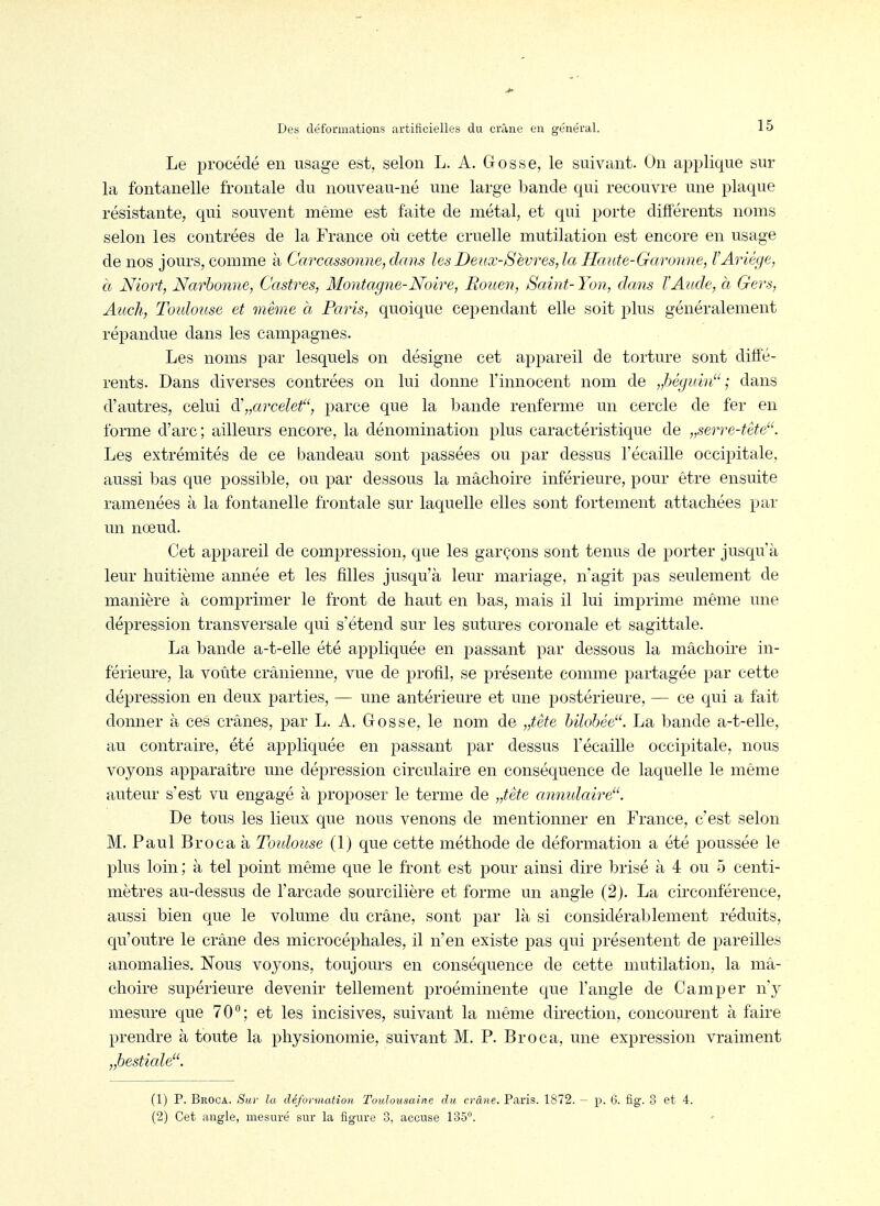 Le procédé en usage est, selon L. A. Gosse, le suivant. On applique sur la fontanelle frontale du nouveau-né une large l^ande qui recouvre une plaque résistante, qui souvent même est faite de métal, et qui porte différents noms selon les contrées de la France où cette cruelle mutilation est encore en usage de nos jours, comme à Carcassonne, dans les Deux-Sèvres, la Haute-Garonne, l'Ariége, à Niort, Narhonne, Castres, Montagne-Noire, Rouen, Saint- Yon, dans TAude, à Gers, Auch, Toidouse et même à Paris, quoique cependant elle soit plus généralement répandue dans les campagnes. Les noms par lesquels on désigne cet appareil de torture sont diffé- rents. Dans diverses contrées on lui donne l'innocent nom de „béguin ; dans d'autres, celui d\,arcelef', parce que la bande renferme un cercle de fer en forme d'arc; ailleurs encore, la dénomination plus caractéristique de „serre-tête. Les extrémités de ce bandeau sont passées ou par dessus l'écaillé occipitale, aussi bas que possible, ou par dessous la mâchoire inférieure, pour être ensuite ramenées à la fontanelle frontale sur laquelle elles sont fortement attachées par un nœud. Cet appareil de compression, que les garçons sont tenus de porter jusqu'à leur huitième année et les filles jusqu'à leur mariage, n'agit pas seulement de manière à comprimer le front de haut en bas, mais il lui imprime même une dépression transversale qui s'étend sur les sutures coronale et sagittale. La bande a-t-elle été appliquée en passant par dessous la mâchoire in- férieure, la voûte crânienne, vue de profil, se présente comme partagée par cette dépression en deux parties, — une antérieure et une postérieure, — ce qui a fait donner à ces crânes, par L. A. Gosse, le nom de „tête bilobée. La bande a-t-elle, au contraire, été appliquée en passant par dessus l'écaillé occipitale, nous voyons apparaître une dépression circulaire en conséquence de laquelle le même auteur s'est vu engagé à proposer le terme de „tête annidaire. De tous les lieux que nous venons de mentionner en France, c'est selon M. Paul Broca à Toulouse (1) que cette méthode de déformation a été poussée le plus loin ; à tel point même que le front est pour ainsi dire brisé à 4 ou 5 centi- mètres au-dessus de l'arcade sourcilière et forme un angle (2). La circonférence, aussi bien que le volume du crâne, sont par là si considérablement réduits, qu'outre le crâne des microcéphales, il n'en existe pas qui présentent de pareilles anomalies. Nous voyons, toujours en conséquence de cette mutilation, la mâ- choire supérieure devenir tellement proéminente que l'angle de Camper n'y mesure que 70°; et les incisives, suivant la même direction, concourent à faire prendre à toute la physionomie, suivant M. P. Broca, une expression vraiment ..bestiale. (1) P. Broca. Sur la déformation Toulousaine du crâne. Paris. 1872. - (2) Cet angle, mesuré sur la figure 3, accuse 135'^ p. 6. fig. 3 et 4.