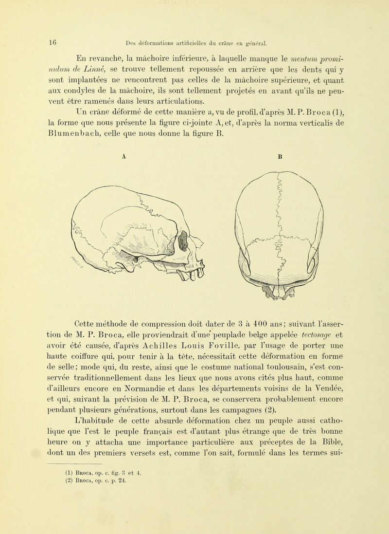 En revanche, la mâchoire inférieure, à laquelle manque le mentum promi- nulum de Linné, se trouve tellement repoussée en arrière que les dents qui y sont implantées ne rencontrent pas celles de la mâchoire supérieure, et quant aux condyles de la mâchoire, ils sont tellement projetés en avant qu'ils ne peu- vent être ramenés dans leurs articulations. Un crâne déformé de cette manière a, vu de profil,d'après M, P. Broca (1), la forme que nous présente la figure ci-jointe A, et, d'après la norma verticalis de Blumenbach, celle que nous donne la figure B. A B Cette méthode de compression doit dater de 3 à 400 ans; suivant l'asser- tion de M. P. Broca, elle proviendrait d'une'peuplade belge appelée tectosage et avoir été causée, d'après Achilles Louis Foville, par l'usage de porter une haute coiffure qui, pour tenir à la tête, nécessitait cette déformation en forme de selle ; mode qui, du reste, ainsi que le costume national toulousain, s'est con- servée traditionnellement dans les lieux que nous avons cités plus haut, comme d'ailleurs encore en Normandie et dans les départements voisins de la Vendée, et qui, suivant la prévision de M. P. Broca, se conservera probablement encore pendant plusieurs générations, surtout dans les campagnes (2). L'habitude de cette absurde déformation chez un peuple aussi catho- lique que l'est le peuple français est d'autant plus étrange que de très bonne heure on y attacha une importance particulière aux préceptes de la Bible, dont un des premiers versets est, comme l'on sait, formulé dans les termes sui- (1) Broca, op. c. fig. 3 et 4. (2) Broca, op. c. p. 24.