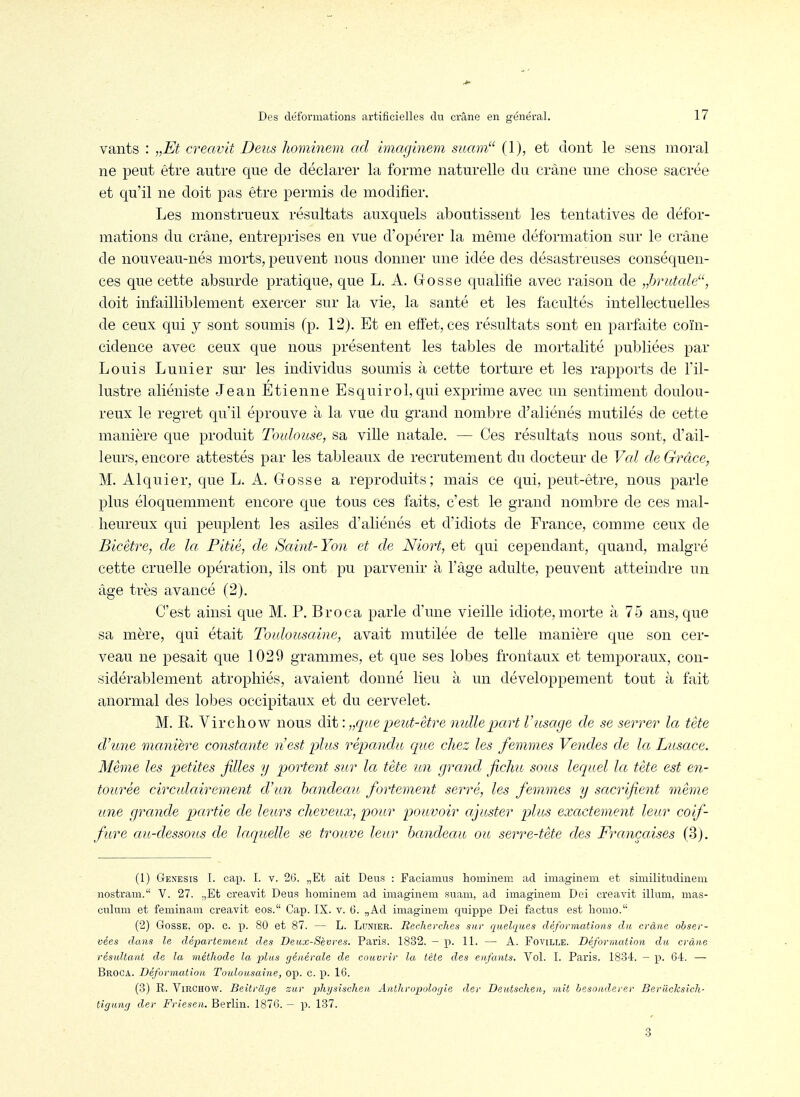vants : „Et creavit Deus hominem ad imaginem sitam (1), et dont le sens moral ne peut être autre que de déclarer la forme naturelle du crâne une chose sacrée et qu'il ne doit pas être permis de modifier. Les monstrueux résultats auxquels aboutissent les tentatives de défor- mations du crâne, entreprises en vue d'opérer la même déformation sur le crâne de nouveau-nés morts, peuvent nous donner une idée des désastreuses conséquen- ces que cette absurde pratique, que L. A. Gosse qualifie avec raison de „hrutale, doit infailliblement exercer sur la vie, la santé et les facultés intellectuelles de ceux qui y sont soumis (p. 12). Et en effet, ces résultats sont en parfaite coïn- cidence avec ceux que nous présentent les tables de mortalité publiées par Louis Lunier sur les individus soumis à cette torture et les rapports de fil- lustre aliéniste Jean Etienne Esquirol,qui exprime avec un sentiment doulou- reux le regret qu'il éprouve à la vue du grand nombre d'aliénés mutilés de cette manière que produit Touloitse, sa ville natale. — Ces résultats nous sont, d'ail- leurs, encore attestés par les tableaux de recrutement du docteur de Val de Grâce, M. Alquier, que L. A. Gosse a reproduits; mais ce qui, peut-être, nous parle plus éloquemment encore que tous ces faits, c'est lo grand nombre de ces mal- heureux qui peuplent les asiles d'aliénés et d'idiots de France, comme ceux de Bicêtre, de la Pitié, de Saint-Yon et de Niort, et qui cependant, quand, malgré cette cruelle opération, ils ont pu parvenir à fàge adulte, peuvent atteindre un âge très avancé (2). C'est ainsi que M. P. Broca parle d'une vieille idiote, morte à 75 ans, que sa mère, qui était Toulousaine, avait mutilée de telle manière que son cer- veau ne pesait que 1029 grammes, et que ses lobes frontaux et temporaux, con- sidérablement atrophiés, avaient donné lieu à un développement tout à fait anormal des lobes occipitaux et du cervelet. M. R. Virchow nous dit: „qae peict-être mdle part V usage de se serrer la tète d'une manière constante n'est plus répandu que chez les femmes Vendes de la Lusace. Même les petites filles y portent sur la tête n.n grand fichu sous lequel la tête est en- tourée circulairement d'un bandeau fortement serré, les femmes y sacrifient même une grande partie de leurs cheveux, pour pouvoir ajuster plus exactement leur coif- fure au-dessous de laquelle se trouve leur handeau ou serre-tête des Françaises (3). (1) Genesis I. cap. I. V. 2G. „Et ait Dans : Faciauius hominem ad imaginem et similitudinem nostram. V. 27. .,Et creavit Deus hominem ad imaginem suam, ad imaginem Dei creavit illum, mas- culum et feminam creavit eos. Cap. IX. v. 6. „Ad imaginem c^uippe Dei factus est homo.'' (2) Gosse, op. c. p. 80 et 87. — L. Lunier. Reclierdies sur quelques déformations du crâne obser- vées dans le département des Deux-Sèvres. Paris. 1832. — p. 11. — A. Foville. Déformation du crâne résultant de la méthode la plus générale de couvrir la tète des enfants. Vol. I. Paris. 1834. — p. 64. — Broca. Déformation Toulousaine, op. c. p. 16. (3) R. Virchow. Beitrilge zur physisclien Anthropologie der Deutschen, mit besonderer Beriicksich- tiguiig der Friesen. Berlin. 1876. - p. 137. 3