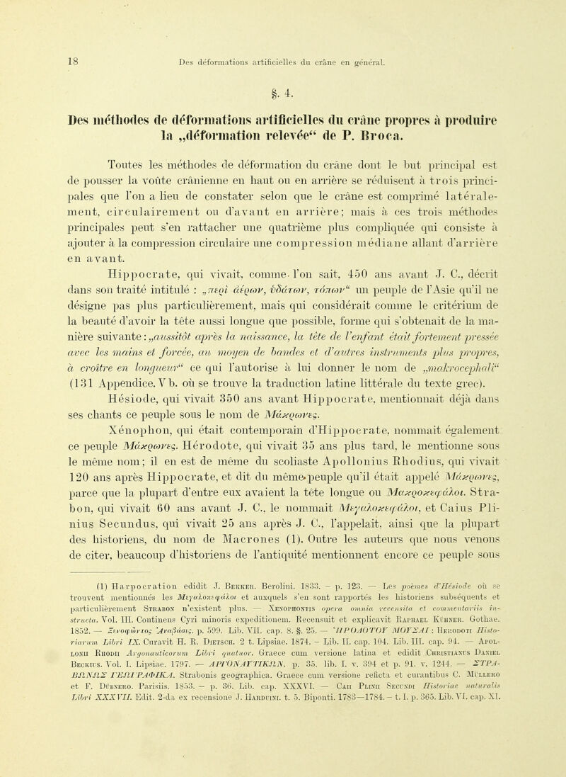 Des méthodes de déformations artificielles du crâne propres à produire la „déformation relerée de P. Broca. Toutes les méthodes de déformation du crâne dont le but principal est de pousser la voûte crânienne en haut ou en arrière se réduisent à trois princi- pales que Ton a lieu de constater selon que le crâne est comprimé latérale- ment, circulairement ou d'avant en arrière; mais à ces trois méthodes principales peut s'en rattacher une quatrième plus compliquée qui consiste à ajouter à la compression circulaire une compression médiane allant d'arrière en avant. Hippocrate, qui vivait, comme, l'on sait, 450 ans avant J. C, décrit dans son traité intitulé : „7T(:oi àéçcor, vdàTOjv, tottcov un peuple de l'Asie qu'il ne désigne pas plus particulièrement, mais qui considérait comme le critérium de la beauté d'avoir la tête aussi longue que possible, forme qui s'obtenait de la ma- nière suivante : „az655i^o^ après la naissance, la tète de l'enfant était fortement pressée avec les mains et forcée, cm moyen de bandes et d'autres instruments plus propres, à croître en longueur ce qui l'autorise à lui donner le nom de „mokrocephali (131 Appendice. V b. oii se trouve la traduction latine littérale du texte grec). Hésiode, qui vivait 350 ans avant Hippocrate, mentionnait déjà dans ses chants ce peuple sous le nom de Md^ocoi^tg. Xénophon, qui était contemporain d'Hippocrate, nommait également ce peuple Mà.xQo)ytg. Hérodote, qui vivait 35 ans plus tard, le mentionne sous le même nom; il en est de même du scoliaste Apollonius Rhodius, qui vivait 120 ans après Hippocrate, et dit du même*peuple qu'il était appelé Mâ^Qcortç, parce que la plupart d'entre eux avaient la tête longue ou Ma^Qo^t(fd?,oi. Stra- bon, qui vivait 60 ans avant J. C, le nommait IS'hyalof^ufuAoi, et Caius Pli- nius Secundus, qui vivait 25 ans après J. C, l'appelait, ainsi que la plupart des historiens, du nom de Macrones (1). Outre les auteurs que nous venons de citer, beaucoup d'historiens de l'antiquité mentionnent encore ce peuple sous (1) Harpocration edidit J. Bekker. Berolini. 1833. - p. 123. — Les poèmes d'Hésiode où se trouvent mentionnés les MtYaloy.effûloi et auxc^ueLs s'en sont rapportés les historiens subséquents et particulièrement Strabon n'existent plus. — Xenophontis opeva omnia recensita et connaentariis in- structa. Vol. m. Continens Cyri niinoris expeditionem. Recensuit et explicavit Raphaël Kt'HNER. Gothae. 1852. — a/'ocpwjToç 'AvniUuiç. p. 599. Lib. VIL cap. 8. §. 25. — 'HPOJOTOF MOY^AI : Heiiodoti Histo- riarum Lihri IX. Curavit H. R. Dietsch. 2 t. Lipsiae, 1874. - Lib. II. cap. 104. Lib. III. cap. 94. — Apol- LONU Rhodii Aryonauticorum Lihri quatuor. Graece cum versione latina et edidit Christiaxcs Daniel Beckius. Vol. I. Lipsiae. 1797. — APrONArTIKJl]S. p. 35. lib. I. v. 394 et p. 91. v. 1244. — :STPJ- BP.NSIS FESll PA'lilKA. Strabonis geographica. Graece cum versione reficta et curantibus C. Mullero et F. Dt'iiXERO. Parisiis. 1853. — p. 86. Lib. cap. XXX7I. — Caii Plinii Secundi Historiae naturalis Lihri XXXVIL Edit. 2-da ex recensione J. Harduixi. t. 5. Biponti. 1783—1784.- 1.1. p. 365. Lib. AT cap. XI.
