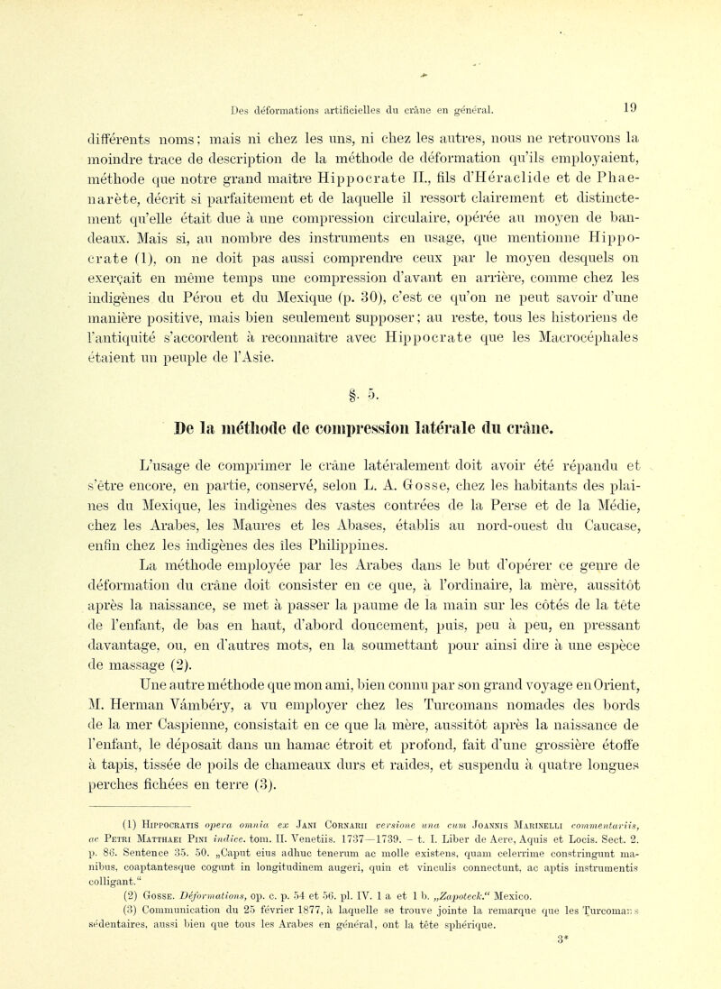différents noms ; mais ni chez les uns, ni chez les autres, nons ne retrouvons la moindre trace de description de la méthode de déformation qu'ils employaient, méthode que notre grand maître Hippocrate IL, fils d'Héraclide et de Phae- narète, décrit si parfaitement et de laquelle il ressort clairement et distincte- ment qu'elle était due à une compression circulaire, opérée au moyen de ban- deaux. Mais si, au nombre des instruments en usage, que mentionne Hippo- crate (1), on ne doit pas aussi comprendre ceux par le moyen desquels on exerçait en même temps une compression d'avant en arrière, comme chez les indigènes du Pérou et du Mexique (p. 30), c'est ce qu'on ne peut savoir d'une manière positive, mais bien seulement supposer; au reste, tous les historiens de l'antiquité s'accordent à reconnaître avec Hippocrate que les Macrocéphales étaient un peuple de l'Asie. De la métîiode de compression latérale du crâne. L'usage de comprimer le crâne latéralement doit avoir été répandu et s'être encore, en partie, conservé, selon L. A. Gosse, chez les habitants des plai- nes du Mexique, les indigènes des vastes contrées de la Perse et de la Médie, chez les Arabes, les Maures et les Abases, établis au nord-ouest du Caucase, enfin chez les indigènes des îles Philippines. La méthode employée par les Arabes dans le bat d'opérer ce genre de déformation du crâne doit consister en ce que, à l'ordinaire, la mère, aussitôt après la naissance, se met à passer la paume de la main sur les côtés de la tête de l'enfant, de bas en haut, d'abord doucement, puis, peu à peu, en pressant davantage, ou, en d'autres mots, en la soumettant pour ainsi dire à une espèce de massage (2). Une autre méthode que mon ami, bien connu par son grand voj^age en Orient, M. Herman Vâmbéry, a vu employer chez les Turcomans nomades des bords de la mer Caspienne, consistait en ce que la mère, aussitôt après la naissance de l'enfant, le déposait dans un hamac étroit et profond, fait d'une grossière étoffe à tapis, tissée de poils de chameaux durs et raides, et suspendu à quatre longues perches fichées en terre (3j. (1) HiPPOCRATiS opéra omnia ex Jani Cornaru versione una cuni Joannis Marinelli commentariis, ac Pétri Matthaei Fini indice, tom. II. Venetiis. 1737—1739. - t. I. Liber de Aere, Aquis et Locis. Sect. 2. p. 86. Sentence 35. 50. „Caput eius adhuc tenerum ac molle existens, qnam celerrime constringunt ma- nibns. coaptantesque cognnt in longitudinem augeri, quin et vinculis connectunt, ac aptis instrumentis colligant. (2) Gosse. Déformations, op. c. p. 54 et 56. pl. IV. 1 a et 1 h. „Zapoleck. Mexico. (3) Communication du 25 février 1877, à laquelle se trouve jointe la remarque que les Turcomaii s sédentaires, aussi bien que tous le.s Arabes en général, ont la tête sphérique.
