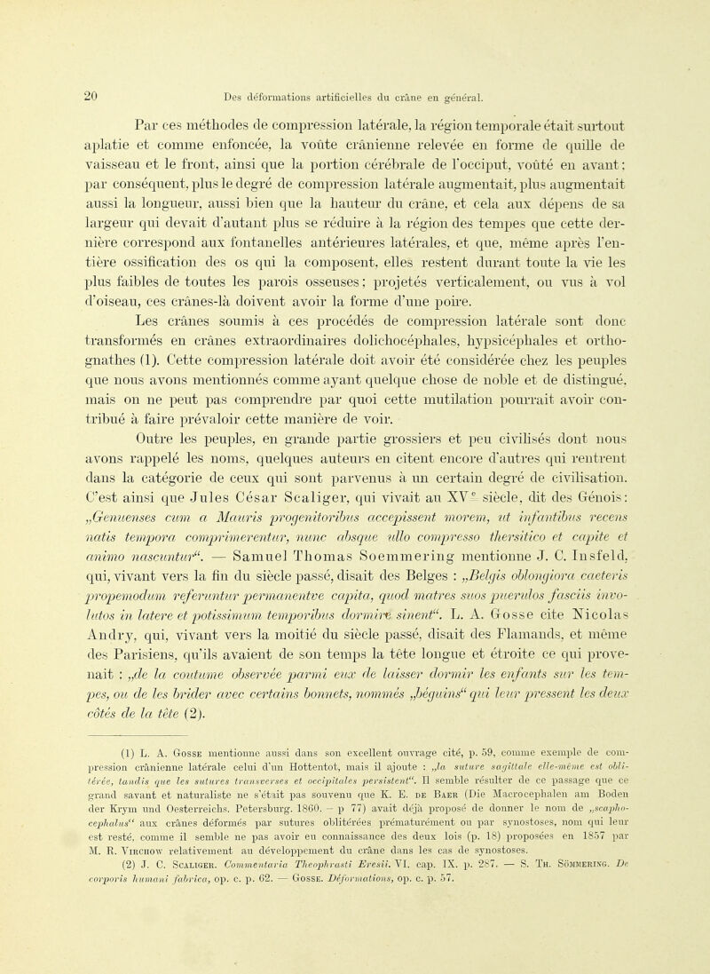 Par ces méthodes de compression latérale, la région temporale était surtout aplatie et comme enfoncée, la voûte crânienne relevée en forme de quille de vaisseau et le front, ainsi que la portion cérébrale de l'occiput, voûté en avant : par conséquent, plus le degré de compression latérale augmentait, plus augmentait aussi la longueur, aussi bien que la hautem- du crâne, et cela aux dépens de sa largeur qui devait d'autant plus se réduire à la région des tempes que cette der- nière correspond aux fontanelles antérieures latérales, et que, même après l'en- tière ossification des os qui la eomj)osent, elles restent durant toute la vie les plus faibles de toutes les parois osseuses ; projetés verticalement, ou vus à vol d'oiseau, ces crânes-là doivent avoir la forme d'une poire. Les crânes soumis à ces procédés de compression latérale sont donc transformés en crânes extraordinaires dolichocéphales, hypsicéphales et ortho- gnathes (1). Cette compression latérale doit avoir été considérée chez les peuples que nous avons mentionnés comme ayant quelque chose de noble et de distingué, mais on ne peut pas comprendre par quoi cette mutilation pourrait avoir con- tribué à faire prévaloir cette manière de voir. Outre les peuples, en grande partie grossiers et peu civilisés dont nous avons rappelé les noms, quelques auteurs en citent encore d'autres qui rentrent dans la catégorie de ceux qui sont parvenus à un certain degré de civilisation. C'est ainsi que Jules César Scaliger, qui vivait au XVi. siècle, dit des Grénois: „Genuenses cum a Mauris progenitorihus accepissent morem, ict infantibus recens natis tempora comprimerentur, mmc ahsque uUo compressa tliersitico et capite et animo nascimtur. — Samuel Thomas Soemmering mentionne J. C. Insfeld, qui, vivant vers la fin du siècle passé, disait des Belges : „Belgis oblongiora caeteris propemoclum referuntur permanentve capita, quod maires sitos piLeridos fasciis invo- îutos in latere et potissimum temporibits dormire sinent. L. A. Gosse cite Nicolas Andry, qui, vivant vers la moitié du siècle passé, disait des Flamands, et même des Parisiens, qu'ils avaient de son temps la tête longue et étroite ce qui prove- nait : „de la coutume observée parmi eux de laisser dormir les enfants sur les tem- pes, ou de les brider avec certains bonnets, nommés „béguins qiii leur pressent les deux côtés de la tète (2j. (1) L. A. Gosse mentionne aussi dans son excellent ouvrage cité, p. 59, comme exemple de com- pression crânienne latérale celui d'un Hottentot, mais il ajoute : „la suture sa;jittale elle-même est obli- térée, tandis que les sutures transverses et occipitales persistent. Il semble résulter de ce passage que ce grand savant et naturaliste ne s'était pas souvenu que K. E. de Baer (Die Macro cephalen am Boden der Krym und Oesterreiclis. Petersburg. 1860. - p 77) avait déjà proposé de donner le nom de ,,scapho- cephalus aux crânes déformés par sutures oblitérées prématurément ou par sjaiostoses, nom qui leur est resté, comme il semble ne pas avoir eu connaissance des deux lois (p. 18) proposées en 1857 par M. R. ViRCnow relativement au développement du crâne dans les cas de synostoses. (2) J. C. Scaliger. Commentaria Theophrasti Eresîi. VI. cap. IX. p. 2S7. — S. Th. Sommerixg. De corporis humani fabrica, op. C. p. 62. — GosSE. Déformations, op. C. p. 57.