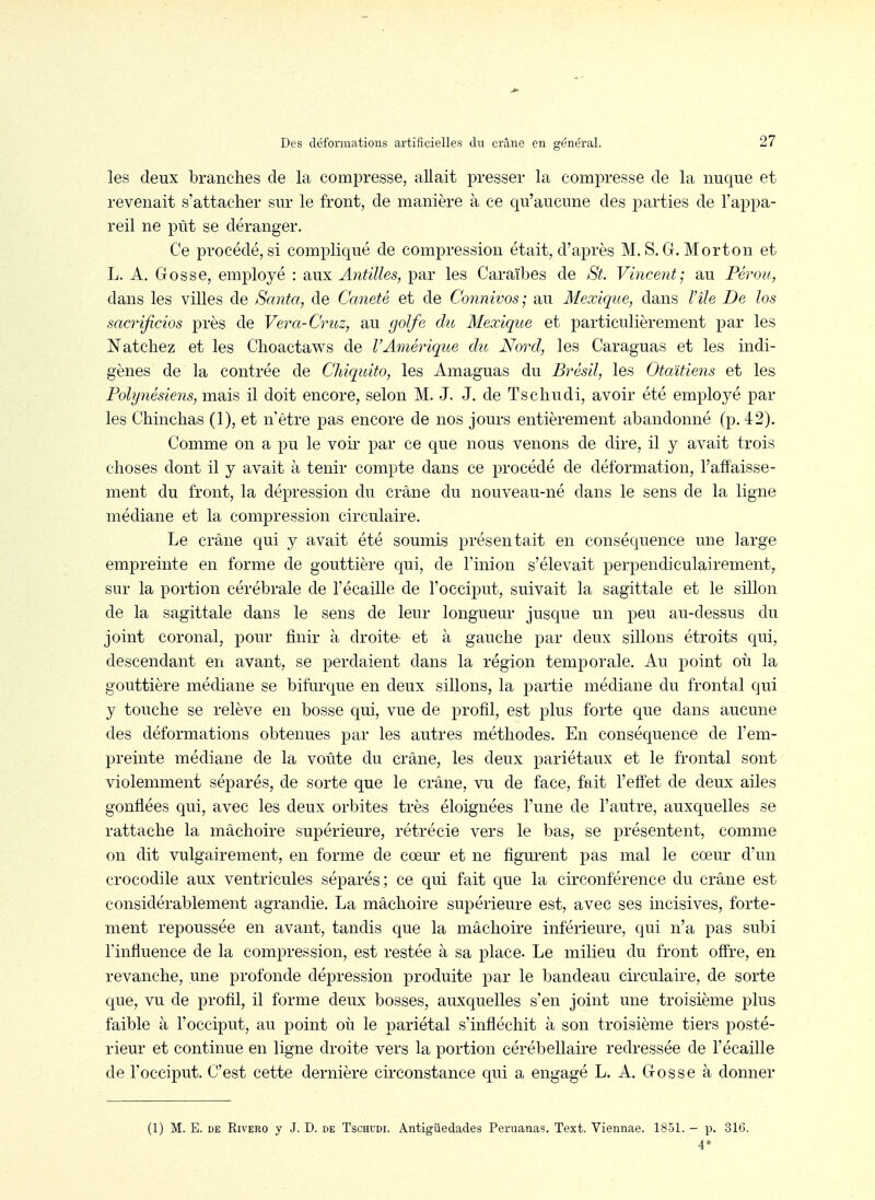 les deux branches de la comiDresse, allait presser la compresse de la nuque et revenait s'attacher sur le front, de manière à ce qu'aucune des parties de l'appa- reil ne pût se déranger. Ce procédé, si compliqué de compression était, d'après M. S. G. Morton et L. A. Gosse, employé : aux Antilles, par les Caraïbes de St. Vincent; au Pérou, dans les villes de Santa, de Caneté et de Connivos; au Mexique, dans l'île De los sacrijicios près de Vera-Cruz, au golfe du Mexique et particulièrement par les Natchez et les Choactaws de VAméinque du Nord, les Caraguas et les indi- gènes de la contrée de Chiquito, les Amaguas du Brésil, les Otaitiens et les Polynésiens, mais il doit encore, selon M. J. J. de Tschudi, avoir été employé par les Chinchas (1), et n'être pas encore de nos jours entièrement abandonné (23.42). Comme on a pu le voir par ce que nous venons de dire, il y avait trois choses dont il y avait à tenir compte dans ce procédé de déformation, l'affaisse- ment du front, la dépression du crâne du nouveau-né dans le sens de la ligne médiane et la compression circulaire. Le crâne qui y avait été soumis présentait en conséquence une large empreinte en forme de gouttière qui, de l'inion s'élevait perpendiculairement, sur la portion cérébrale de l'écaillé de l'occiput, suivait la sagittale et le sillon de la sagittale dans le sens de leur longueur jusque un peu au-dessus du joint coronal, pour finir à droite- et à gauche par deux sillons étroits qui, descendant en avant, se perdaient dans la région temporale. Au point où la gouttière médiane se bifm-que en deux sillons, la partie médiane du frontal qui y touche se relève en bosse qui, vue de profil, est plus forte que dans aucune des déformations obtenues par les autres méthodes. En conséquence de l'em- preinte médiane de la voûte du crâne, les deux pariétaux et le fiontal sont violemment séparés, de sorte que le crâne, vu de face, fait l'effet de deux ailes gonflées qui, avec les deux orbites très éloignées l'une de l'autre, auxquelles se rattache la mâchoire supérieure, rétrécie vers le bas, se présentent, comme on dit vulgairement, en forme de cœur et ne figurent pas mal le cœur d'un crocodile aux ventricules séparés ; ce qui fait que la circonférence du crâne est considérablement agrandie. La mâchoire supérieure est, avec ses incisives, forte- ment repoussée en avant, tandis que la mâchoire inférieure, qui n'a pas subi l'influence de la compression, est restée à sa place. Le milieu du front offre, en revanche, une profonde dépression produite par le bandeau circulaire, de sorte que, vu de profil, il forme deux bosses, auxquelles s'en joint une troisième plus faible à l'occiput, au point où le pariétal s'infléchit à son troisième tiers posté- rieur et continue en ligne droite vers la portion cérébellaire redressée de l'écaillé de l'occiput. C'est cette dernière cii'constance qui a engagé L. A, Gosse à donner (1) M. E. DE RivERO y J. D. de Tschudi. Antigûedades Peruanas. Text. Viennae. 1851. - p. 31G. 4*