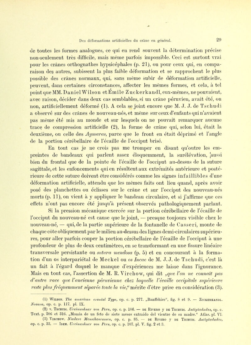 de toutes les formes analogues, ce qui en rend souvent la détermination précise non-seulement très difficile, mais même parfois impossible. Ceci est surtout vrai 230ur les crânes orthognathes hypsicéphales (p. 21), ou pour ceux qui, en compa- raison des autres, subissent la plus faible déformation et se rapprochent le plus possible des crânes normaux, qui, sans même subir de déformation artificielle, peuvent, dans certaines circonstances, affecter les mêmes formes, et cela, à tel point que MM. Daniel Wilson et Emile Z uckerkandl, eux-mêmes, ne pouvaient, avec raison, décider dans deux cas semblables, si un crâne péruvien, avait été, ou non, artificiellement déformé (1). A cela se joint encore que M. J. J. de Tschudi a observé sur des crânes de nouveau-nés, et même sur ceux d'enfants qui n'avaient pas même été mis au monde et sur lesquels on ne pouvait remarquer aucune trace de compression artificielle (2), la forme de crâne qui, selon lui, était la deuxième, ou celle des Aymaras, parce que le front en était déprimé et l'angle de la portion cérébellaire de l'écaillé de l'occiput brisé. En tout cas je ne crois pas me tromper en disant qu'outre les em- preintes de bandeaux qui parlent assez éloquemment, la surélévation, jaussi bien du frontal que de la pointe de Técaille de l'occiput au-dessus de la suture sagittale, et les enfoncements qui en résultent aux extrémités antérieure et posté- rieure de cette suture doivent être considérés comme les signes infaillibles d'une déformation artificielle, attendu que les mêmes faits ont lieu quand, après avoir posé des planchettes ou éclisses sur le crâne et sur l'occiput des nouveau-nés morts (p. 11 ), on vient à y appliquer le bandeau circulaire, et si j'affirme que ces effets n'ont pas encore été jusqu'à présent observés pathologiquement parlant. Si la pression mécanique exercée sur la portion cérébellaire de l'écaillé de l'occiput du nouveau-né est cause que le joint, — presque toujours visible chez le nouveau-né, — qui, de la partie supérieure de la fontanelle de Casseri, monte de chaque côte obliquement par le milieu au-dessus des lignes demi-circulaires supérieu- res, pour aller parfois couper la portion cérébellaire de l'écaillé de l'occiput à une profondeur de plus de deux centhuètres, en se transformant en une fissure linéaire transversale persistante ou sutura mendosa (p. 5) et en concourant à la forma- tion d'un os interpariétal de Meckel ou os Incae de M. J. J. de Tschudi, c'est là un fait à l'égard duquel le manque d'expériences me laisse dans l'ignorance. Mais en tout cas, l'assertion de M. R. Virchow, qui dit .,que Von ne connaît pas d'autre race que l'ancienne péruvienne chez laquelle l'écaillé occipitale supérieure reste plus fréquemment séparée toute la vze, mérite d'être prise en considération (3). (1) Wilson. The american cranial Type, op. c. p. 277. „BanfFsliire, fig. 8 et 9. — Zuckerkandl. Novata, op. c. p. 117. pl. IX. (2) V. Tschudi. UreimvoJmer von Peru, op. c. p. 106. — de Rivero j de Tscuudi. Antigiiedades, op. c. Text. p. 206 et 316. „Momia de un feto de siete meses extraido del vientre de su niadre. Atlas, pl. VL (3) Virchow. Niedere Menschenrassen, op. c. p. 85. — de Rivero y de Tschudi. Antigiiedades, op. c. p. 33. — Idem. Ureinwohner von Peru, op. c. p. 107. pl. V. fig. 2 et 3. i