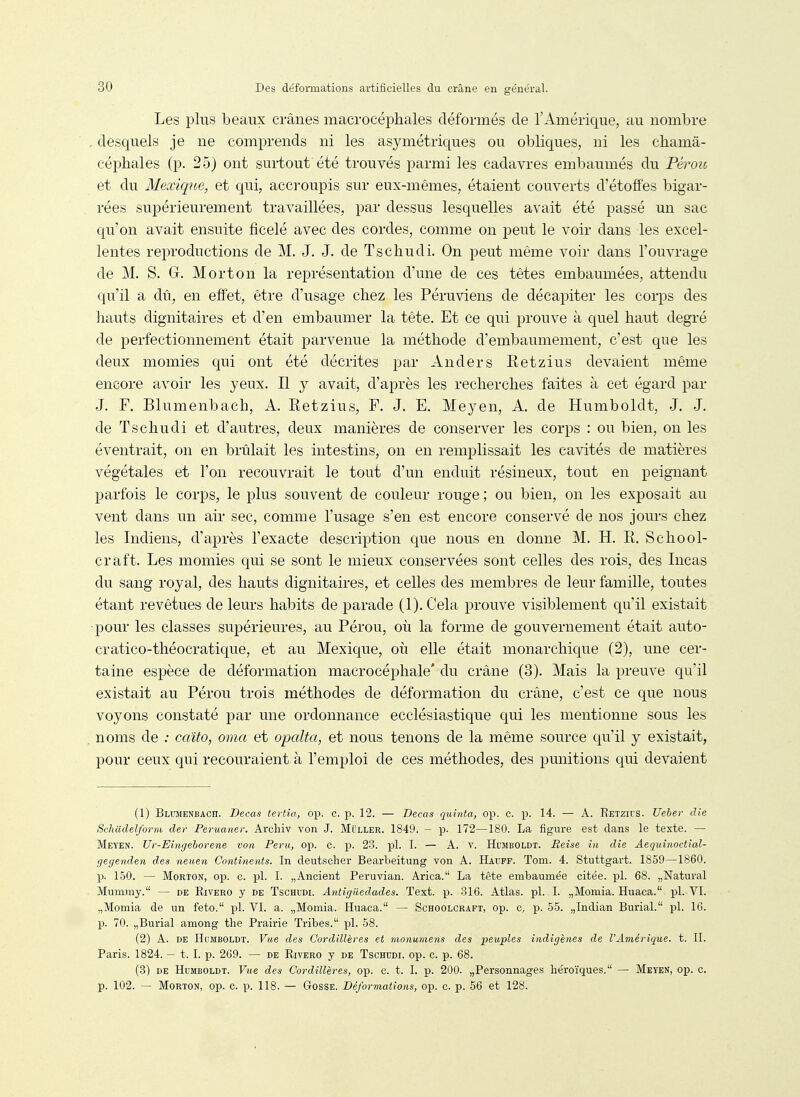 Les plus beaux crânes macrocéphales déformés de l'Amérique, au nombre . desquels je ne comprends ni les asymétriques ou obliques, ni les chamâ- céphales (p. 25) ont surtout été trouvés parmi les cadavres embaumés du Péroïc et du Mexique, et qui, accroupis sur eux-mêmes, étaient couverts d'étoffes bigar- rées supérieurement travaillées, par dessus lesquelles avait été passé un sac qu'on avait ensuite ficelé avec des cordes, comme on peut le voir dans les excel- lentes reproductions de M. J. J. de Tschudi. On peut même voir dans l'ouvrage de M. S. G. Mort on la représentation d'une de ces têtes embaumées, attendu qu'il a dû, en effet, être d'usage chez les Péruviens de décapiter les corps des hauts dignitaires et d'en embaumer la tête. Et ce qui prouve à quel haut degré de perfectionnement était parvenue la méthode d'embaumement, c'est que les deux momies qui ont été décrites par Anders Retzius devaient même encore avoir les yeux. Il y avait, d'après les recherches faites à cet égard par J. F. Blumenbach, A. Retzius, F. J. E. Meyen, A. de Humboldt, J. J. de Tschudi et d'autres, deux manières de conserver les corps : ou bien, on les éventrait, on en brûlait les intestins, on en remplissait les cavités de matières végétales et l'on recouvrait le tout d'un enduit résineux, tout en peignant parfois le corps, le plus souvent de couleur rouge ; ou bien, on les exposait au vent dans un air sec, comme l'usage s'en est encore conservé de nos jours chez les Indiens, d'après l'exacte description que nous en donne M. H. R. School- craft. Les momies qui se sont le mieux conservées sont celles des rois, des Incas du sang royal, des hauts dignitaires, et celles des membres de leur famille, toutes étant revêtues de leurs habits de parade (1). Cela prouve visiblement qu'il existait pour les classes supérieures, au Pérou, où la forme de gouvernement était auto- cratico-théocratique, et au Mexique, où elle était monarchique (2), une cer- taine espèce de déformation macrocéphale' du crâne (3). Mais la preuve qu'il existait au Pérou trois méthodes de déformation du crâne, c'est ce que nous voyons constaté par une ordonnance ecclésiastique qui les mentionne sous les noms de ; caito, orna et opalta, et nous tenons de la même source qu'il y existait, pour ceux qui recouraient à l'emploi de ces méthodes, des punitions qui devaient (1) Blumenbach. Decas tertîa, op. c. p. 12. — Decas quinta, op. c. p. 14. — A. Retzu-s. Ueher die Schtidelform der Peruaner. Archiv von J. Muller. 1849. - p. 172—180. La figure est dans le texte. — Meyen. Ur-Einjeborene von Peru, op. c. p. 2-8. pl. I. — A. v. Hujiboldt. Reise in die Aeqidnoctial- gegenden des neuen Continents. In deutscher Bearbeitung von A. IJauff. Tom. 4. Stuttgart. 1859—1860. p. 1.50. — MoRTON, op. c. pl. I. „Ancient Peruvian. Arica. La tête embaumée citée, pl. 68. „Natural Mummy. — de Rivero y de Tschudi. Antîgiiedades. Text. p. 316. Atlas, pl. I. „Momia. Huaca. pl. VI. „Momia de un feto. pl. VI. a. „Momia. Huaca. — Schoolcraft, op. c, p. 55. „Indian Burial. pl. 16. p. 70. „Burial among the Prairie Tribes. pl. 58. (2) A. DE Humboldt. Vue des Gordillèves et monumens des peuples indigènes de l'Amérique, t. II. Paris. 1824. — t. I. p. 269. — de Rivero y de Tschudi, op. c. p. 68. (3) DE Humboldt. Vue des Cordillères, op. c. t. I. p. 200. „Personnages héroïques. — Meyen, op. c. p. 102. — Morton, op. c. p. 118. — Gosse. Déformations, op. c. p. 56 et 128.