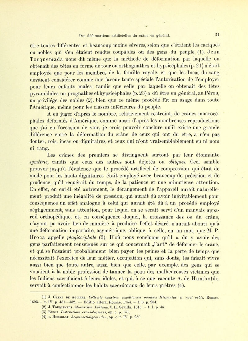 être toutes différentes et beaucoup moins sévères, selon que c'étaient les caciques ou nobles qui s'en étaient rendus coupables ou des gens du peuple (1). Jean Torquemada nous dit même que la méthode de déformation par laquelle on obtenait des têtes en forme de tour ou orthognatlies et hj^psicéphales (p. 21) n'était employée que pour les membres de la famille royale, et que les lu cas du sang devaient considérer comme une faveur toute spéciale l'autorisation de l'employer pour leurs enfants mâles; tandis que celle par laquelle on obtenait des têtes pyramidales ou prognathes et hypsicéphales (p. 23) a dû être en général, au Pérou, un privilège des nobles (2), bien que ce même procédé fût en usage dans toute l'Amérique, même pour les classes inférieures du peuple. A en juger d'après le nombre, relativement restreint, de crânes macrocé- phales déformés d'Amérique, comme aussi d'après les nombreuses reproductions que j'ai eu l'occasion de voir, je crois pouvoir conclure qu'il existe une grande différence entre la déformation du crâne de ceux qui ont dû être, à n'en pas douter, rois, incas ou dignitaires, et ceux qui n'ont vraisemblablement eu ni nom ni rang. Les crânes des premiers se distinguent surtout par leur étonnante symétrie, tandis que ceux des autres sont déjetés ou obliques. Ceci semble prouver jusqu'à l'évidence que le procédé artificiel de compression qui était de mode pour les hauts dignitaires était employé avec beaucoup de précision et de prudence, qu'il requérait du temps, de la patience et une minutieuse attention. En effet, en eût-il été autrement, le dérangement de l'appareil aurait naturelle- ment produit une inégalité de pression, qui aurait dû avoir inévitablement pour conséquence un effet analogue à celui qui aurait été dû à un procédé employé négligemment, sans attention, pour lequel on se serait servi d'un mauvais appa- reil orthopédique, et, en conséquence duquel, la croissance des os du crâne, n'ayant pu avoir lieu de manière à produire l'effet désiré, n'aurait abouti qu'à une déformation imparfaite, asymétrique, oblique, à celle, en un mot, que M. P. Broca appelle plagiocépltale (3). D'où nous concluons qu'il a dû y avoir des gens parfaitement renseignés sur ce qui concernait „rart'' de déformer le crâne, et qui se faisaient probablement bien payer les peines et la perte de temps que nécessitait l'exercice de leur métier, occupation qui, sans doute, les faisait vivre aussi bien que toute autre, aussi bien que celle, par exemple, des gens qui se vouaient à la noble profession de tanner la peau des malheureuses victimes que les Indiens sacrifiaient à leurs idoles, et qui, à ce que raconte A. de Humboldt, servait à confectionner les habits sacerdotaux de leurs prêtres (4). (1) J. Gaenz de Aguirre. Collectio maxima conciliorum omnium Hispaniae et novi orhis. Romae. 1693. - t. IV. p. 431—432. — Editio altéra. Romae. 1754. - t. 6. p. 204. (2) J. Torquemada. Monarckia Indiana. t. II. Sevilla. 1615. — 1.1. p. 46. (3) Broca. Instructions cràniologiques, op. c. p. 151. (4) V. HuîiBOLDT. Aequinoctialgegenclen, op. c. t. IV. p. 280.