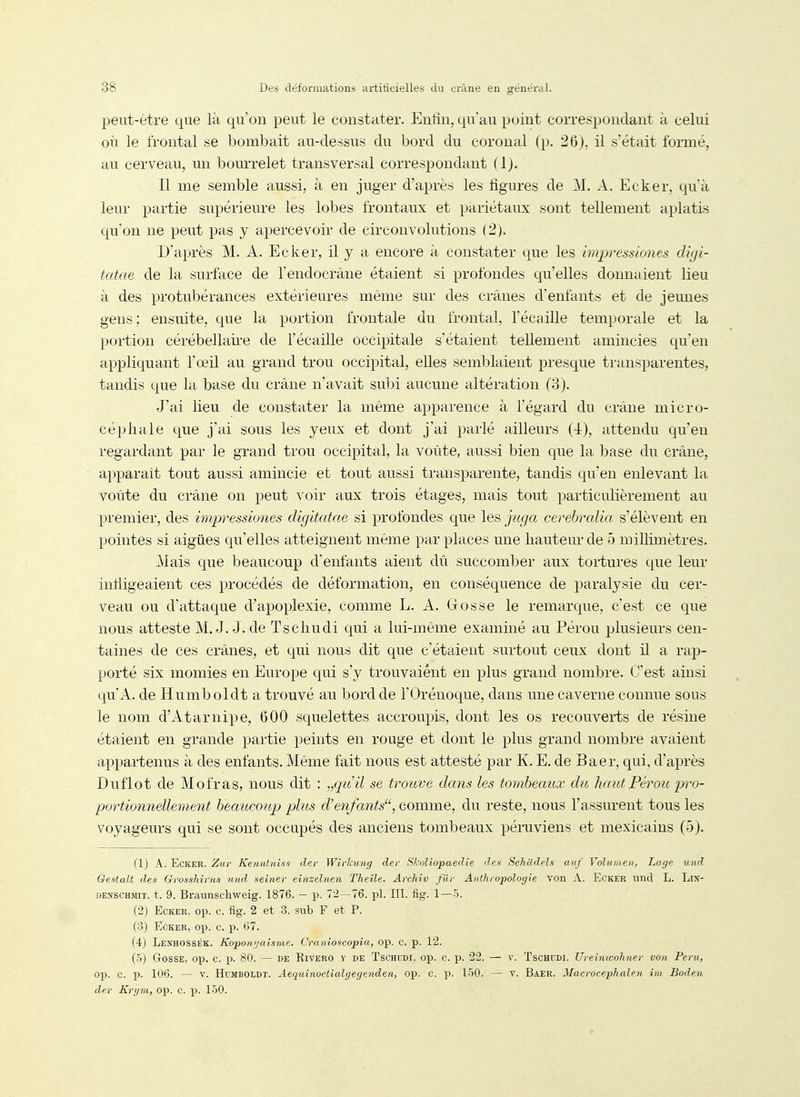 peut-être que là qu'on peut le constater. Enfin, qu'au point correspondant à celui où le frontal se bombait au-dessus du bord du coronal (p. 26). il s'était formé, au cerveau, un bourrelet transversal correspondant flj. Il me semble aussi, à en juger d'après les figures de M. A. Ecker, qu'à leur partie supérieure les lobes frontaux et pariétaux sont tellement aplatis qu'on ne peut pas y apercevoir de circonvolutions (2). D'après M. A. Ecker, il y a encore à constater que les impressiones digi- tatae de la surface de Tendoerâne étaient si profondes qu'elles donnaient lieu à des protubérances extérieures même sur des crânes d'enfants et de jeunes gens; ensuite, que la portion frontale du frontal, Técaille temporale et la portion cérébellan-e de l'écaillé occipitale s'étaient tellement amincies qu'en appliquant l'œil au grand trou occipital, elles semblaient presque transparentes, tandis que la base du crâne n'avait subi aucune altération (3). J'ai lieu de constater la même apparence à l'égard du crâne micro- céphale que j'ai sous les yeux et dont j'ai parlé ailleurs (4), attendu qu'en regardant par le grand trou occipital, la voûte, aussi bien que la base du crâne, apparaît tout aussi amincie et tout aussi transparente, tandis qu'en enlevant la voûte du crâne on peut voir aux trois étages, mais tout particulièrement au premier, des impressiones digitatae si profondes que les jitga cerehralia s'élèvent en pointes si aiguës qu'elles atteignent même par places une hauteur de 5 millimètres. Mais que beaucoup d'enfants aient dû succomber aux tortures que leur infligeaient ces procédés de déformation, en conséquence de paralysie du cer- veau ou d'attaque d'apoplexie, comme L. A. Gosse le remarque, c'est ce que nous atteste M. J. J. de Tschudi qui a lui-même examiné au Pérou plusieurs cen- taines de ces crânes, et qui nous dit que c'étaient surtout ceux dont il a rap- porté six momies en Europe qui s'y trouvaient en plus grand nombre. C'est ainsi qu'A, de Humboldt a trouvé au bord de l'Orénoque, dans une caverne connue sous le nom d'Atarnipe, 600 squelettes accroupis, dont les os recouverts de résine étaient en grande partie peints en rouge et dont le plus grand nombre avaient appartenus à des enfants. Même fait nous est attesté par K. E. de Baer, qui, d'après Duflot de Mofras, nous dit : „quil se trouve dans les tombeaux du haut Pérou'pro- portionnellement beaucoup plus d'enfants'\ comme, du reste, nous l'assurent tous les voyageurs qui se sont occupés des anciens tombeaux péruviens et mexicains (5). (1) A. Ecker. Zur Kenntniss der Wîvkung dev Skoliopaedie des Schildels auf Volumen, Lage und Gestalt des GfossJnrns und seiner einzelnen Theile. Archîv filr Anthropologie von A. Ecker und L. LlN- DENSCHinT. t. 9. Braunschweig. 1876. - p. 72—76. pl. III. fig. 1—5. (•2) Ecker. op. c. fig. 2 et 3. sub F et P. (3) Ecker, op. c. p. 67. (4) Lenhossék. Koponi/aisnie. Cranioscopia, op. c. p. 12. (5) Gosse, op. c. p. 80. — de Rivero y de Tschudi, op. c. p. 22. — v. ïschudi. Uveînwohner von Peru, op. c. 13. 106. — V. Humboldt. Aequinoctialgegenden, op. c. p. 150. — v. Baer. Macrocephalen iin Boden der Kryni, op. c. p. 150.