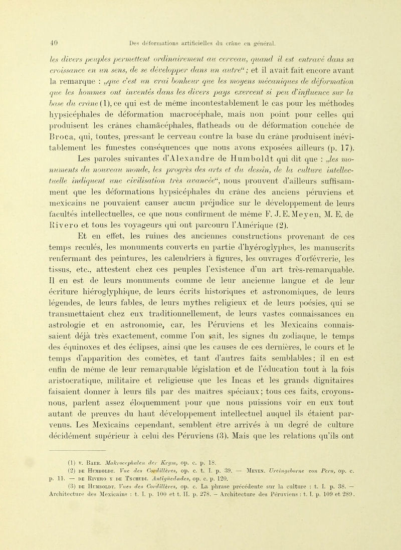 les divers peuples permettent ordinairement au cerveait, quand il est entravé dans sa croissance en un sens, de se développer dans un autre ; et il avait fait encore avant la remarque : „que c'est un vrai bonheur que les moyens mécaniques de déformation que les hommes ont inventés dans les divers pays exercent si peu cVinjiuence sur la hase du crâne qui est de même incontestablement le cas pour les méthodes hypsicéphales de déformation macrocéphale, mais non point pour celles qui produisent les crânes chamâcéphales, flatheads ou de déformation couchée de Broca, qui, toutes, pressant le cerveau contre la base du crâne produisent inévi- tablement les funestes conséquences que nous avons exposées ailleurs (p. 17). Les paroles suivantes d'Alexandre de Humboldt qui dit que : „les mo- numents du nouveau monde, les progrés des arts et du dessin, de la cidture intellec- tuelle indiqicent une civilisation très avancée, nous prouvent d'ailleurs suffisam- ment que les déformations hypsicéphales du crâne des anciens péruviens et mexicains ne pouvaient causer aucun préjudice sur le développement de leurs facultés intellectuelles, ce que nous confirment de même F. J. E. Meyen, M. E. de Rivero et tous les voyageurs qui ont parcouru l'Amérique (2). Et en eftet, les ruines des anciennes constructions provenant de ces temps reculés, les monuments couverts en partie d'hyérogiyphes, les manuscrits renfermant des peintures, les calendriers à figures, les ouvrages dorfévrerie, les tissus, etc., attestent chez ces peuples l'existence d'un art très-remarquable. Il en est de leurs monuments comme de leur ancienne langue et de leur écriture hiéroglyphique, de leurs écrits historiques et astronomiques, de leurs légendes, de leurs fables, de leurs mythes religieux et de leurs poésies, qui se transmettaient chez eux traditionnellement, de leurs vastes connaissances en astrologie et en astronomie, car, les Péruviens et les Mexicains connais- saient déjà très exactement, comme l'on sait, les signes du zodiaque, le temps des équinoxes et des éclipses, ainsi que les causes de ces dernières, le cours et le temps d'apparition des comètes, et tant d'autres faits semblables; il en est enfin de même de leur remarquable législation et de l'éducation tout à la fois aristocratique, militaire et religieuse que les Incas et les grands dignitaires faisaient donner à leurs fils par des maîtres spéciaux; tous ces faits, croyons- nous, parlent assez éloquemment pour que nous puissions voir en eux tout autant de preuves du haut développement intellectuel auquel ils étaient par- venus. Les Mexicains cependant, semblent être arrivés à un degré de culture décidément supérieur à celui des Péruviens (3). Mais que les relations qu'ils ont (1) V. Baer. Makrocephaleii der Krym, op. c. p. 18. (2) DE HraiBOLDT. Vue des Cordillères, op. c. t. I. p. -39. — Meyen. TJreinfiehome von Peru, op. c. p. 11. — DE Rivero y de Tschudi. Antigiledades, op. c. p. 120. (3) DE Humboldt. Vues des Cordillères, op. c. La phrase précédente sur la culture : t. I. p. 38. — Architecture des Mexicains : t. I. p. 100 et t. IL p. 278. - Architecture des Péruviens : t. I. p. 109 et 289.