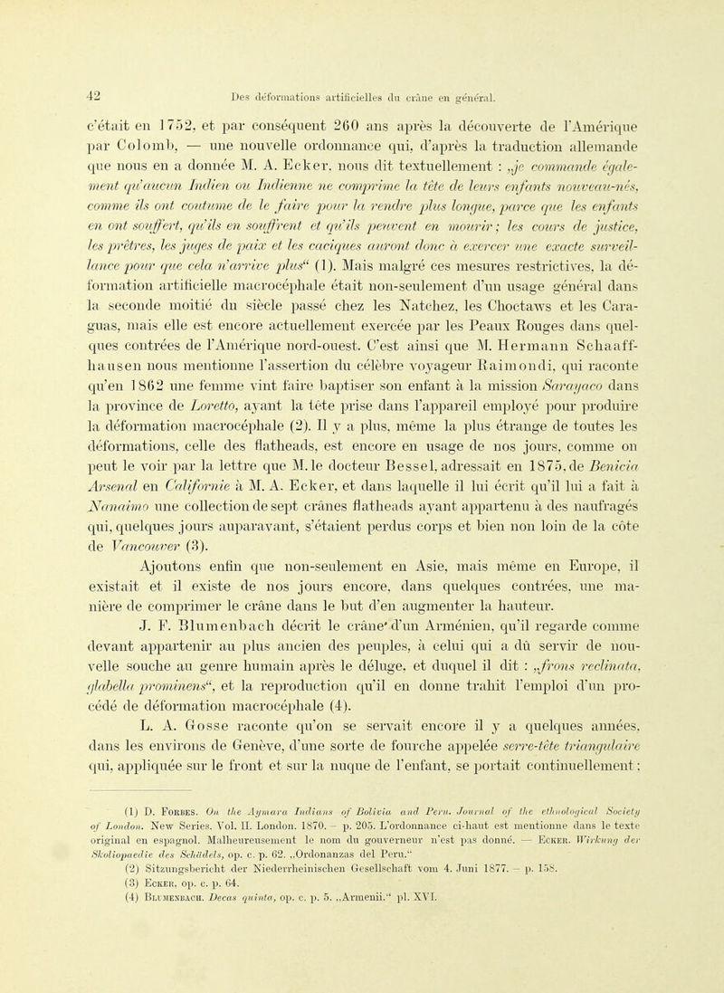c'était en 1752, et par conséquent 260 ans après la découverte de l'Amérique par Colomb, — une nouvelle ordonnance qui, d'après la traduction allemande que nous en a donnée M. A. Ecker, nous dit textuellement : „je commande égale- ment qu'aucun Indien ou Indienne ne comprime la tête de leurs enfants nouveau-nés, comme ils ont coiitume de le faire potir la rendre phts longue, parce que les enfants en ont souffert, qit'ils en souffrent et qu'ils peuvent en mourir ; les cours de justice, les prêtres, les juges de paix et les caciques auront donc à exercer une exacte surveil- lance pour que cela n'arrive pÂus (1). Mais malgré ces mesures restrictives, la dé- formation artificielle macrocéphale était non-seulement d'un usage général dans la seconde moitié du siècle passé chez les Natchez, les Choctaws et les Cara- guas, mais elle est encore actuellement exercée par les Peaux Rouges dans quel- ques contrées de l'Amérique nord-ouest. C'est ainsi que M. Hermann Schaaff- liausen nous mentionne l'assertion du célèbre voyageur Raimondi, qui raconte qu'en 1862 une femme vint faire baptiser son enfant à la mission Sarayaco dans la province de Loretto, ayant la tête prise dans l'appareil employé pom* produire la déformation macrocéphale (2). Il y a plus, même la plus étrange de toutes les déformations, celle des flatheads, est encore en usage de nos jours, comme on peut le voir par la lettre que M. le docteur Bessel, adressait en 1875, de Benicia Arsenal en Ccdifornie à M. A. Ecker, et dans laquelle il lui écrit qu'il lui a fait à Nanaimo une collection de sept crânes flatheads ayant appartenu à des naufragés qui, quelques jours auparavant, s'étaient perdus corps et bien non loin de la côte de Vancouver (3). Ajoutons enfin que non-seulement en Asie, mais même en Europe, il existait et il existe de nos jours encore, dans quelques contrées, une ma- nière de comprimer le crâne dans le but d'en augmenter la hauteur. J. F. Blumenbach décrit le crâne'd'un Arménien, qu'il regarde comme devant appartenir au plus ancien des peuples, à celui qui a dû servir de nou- velle souche au genre humain après le déluge, et duquel il dit : „frons reclinata, glabella prominens, et la reproduction qu'il en donne trahit l'emploi d'un pro- cédé de déformation macrocéphale (4). L. A. Gosse raconte qu'on se servait encore il y a quelques années, dans les environs de Genève, d'une sorte de fourche appelée serre-tête triangulaire qui, appliquée sur le front et sur la nuque de l'enfant, se portait continuellement ; (1) D. FoRBES. On the Aymara Tiidians of Bolivia and Pent. Juurnal of the ethnoloc/ical Societi/ of London. New Séries. Vol. II. London. 1870. - p. 205. L'ordonnance ci-haut est mentionne dans le texte original en espagnol. Malheureusement le nom du gouverneur n'est pas donné. — Ecker. Wirkiing der Skoliopaedie des Schadels, op. c. p. 62. ,,Ordonanzas del Peru. (2) Sitzungsbericht der Niederrheinischen Gesellschaft vom 4. Juni 1877. — p. 158. (3) Ecker, op. c. p. 64. (4) Blimenbach. Decas quinta, op. c. p. 5. ,.Armenii. pl. XVI.