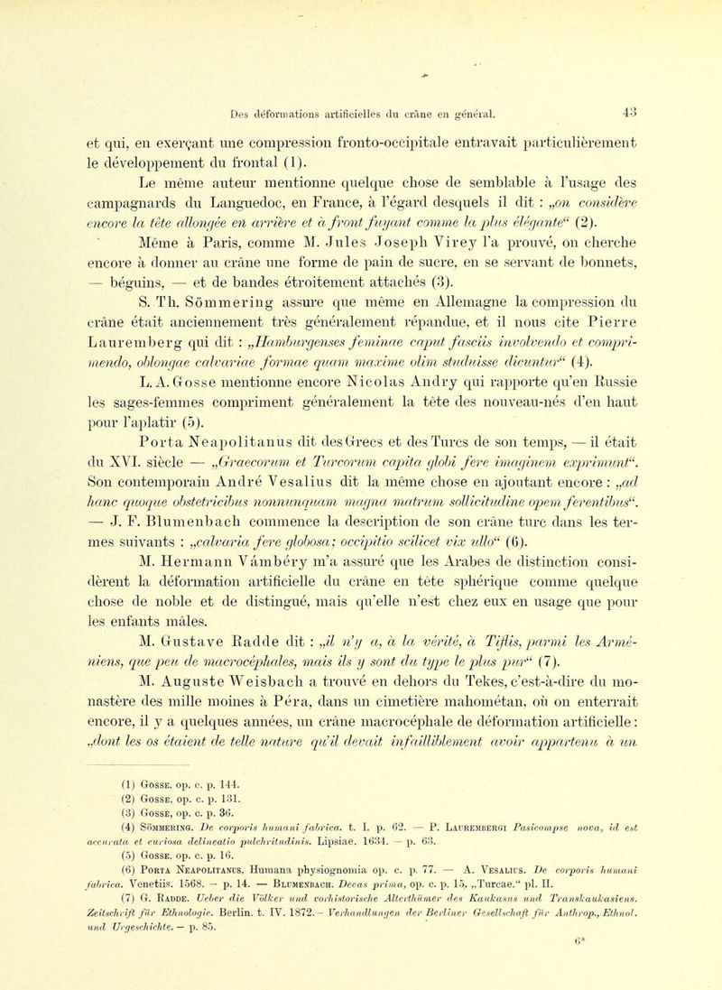 et qui, en exerçant une compression fronto-occipitale entravait particulièrement le développement du frontal (1). Le même auteur mentionne quelque chose de semblable à l'usage des campagnards du Languedoc, en France, à l'égard desquels il dit : „on considère encore la tète allongée en arrière et à front fuyant comme la plus élérjante (2). Même à Paris, comme M. Jules Joseph Virey l'a prouvé, on cherche encore à donner au crâne une forme de pain de sucre, en se servant de iDonnets, — béguins, — et de bandes étroitement attachés (3). S. Th. Sômmering assm-e que même en Allemagne la compression du crâne était anciennement très généralement répandue, et il nous cite Pierre Lauremberg qui dit : „Hamburgenses feminae caput fasciis involvendo et compri- mendo, oblongae ccdvariae formae quam maxime olim stndîcisse dicuntur (4). L. A. Gosse mentionne encore Nicolas Andry qui rapporte qu'en Russie les sages-femmes compriment généralement la tête des nouveau-nés d'en haut pour l'aplatir (5). Porta Ne apo lit an us dit desGrrecs et des Turcs de son temps, — il était du XVI. siècle — „Graecorimi et Turcorum capita glohi fere imciginem exprimmit. Son contemporain André Vesalius dit la même chose en ajoutant encore : „ctd hanc quoque obstetricibus nonnunqitam magna, matrum sollicitudine opem. ferentibus. — J. F. Blumenbach commence la description de son crâne turc dans les ter- mes suivants : „calvarict fere globosa; occipitio scilicet vix idW (6). M. Hermann Vâmbéry m'a assuré que les Arabes de distinction consi- dèrent la déformation artificielle du crâne en tête sphérique comme quelque chose de noble et de distingué, mais qu'elle n'est chez eux en usage que pour les enfants mâles. M. Gustave Radde dit : „il n'g a, à la vérité, à Tifis, parmi les Armé- niens, que peu de macrocéphcdes, mais ils y sont du type le plits pur'^ f 7). M. Auguste Weisbach a trouvé en deho]-s du Tekes, c'est-à-dire du mo- nastère des mille moines à Péra, dans un cimetière mahométan, où on enterrait encore, il y a quelques années, un crâne macrocéphale de déformation artificielle : „dont les os étaient de telle nature qu'il devait infailliblement avoir appartenu à un (1) Gosse, op. c. p. 144. (2) Gosse, op. c. p. 131. (3) Gosse, op. c. p. 36. (4) SoMMERiNG. De corporis Ivmnani fabrica. t. I. p. 6'2. — P. Laurembergi Paskompse nova, ici est accurata et curiosa delineatio jiulchritudinis. Lipsiae. 1634. — p. 63. (5) Gosse, op. c. p. 16. f6) Porta Neapolitanus, Humana physiognoniia op. c. p. 77. — A. Vesalius. De corporis humani fabrica. Vonetiis. 1568. — p. 14. — Blumenbach. Decas prima, op. c. p. 15. „ïurcae. pl. II. (7) G. Radde. Ueber die V'ùlker und vorhisforische AUerthumer des Kaukasus und TransJcaukasiens. Zeitschrift filr Ethnologie. Berlin, t. IV. 1872. ~ Verliaiullunijen der Berliner Ge.sellschaft filr Anthrop., Ethnol. und UrgeschicMe. — p. 85.