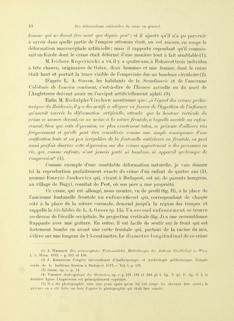 homme qui ne devait être mort que depuis peu; et il ajoute qu'il n'a pu parvenir à savoir dans quelle partie de l'empire ottoman était, ou est encore, en nsage la déformation macrocéphale artificielle ; mais il rapporte cependant qu'il connais- sait un Kurde dont le crâne était déformé d'une manière tout à fait semblable (1). M.Isidore Kopernicki a vu, il y a quatre ans, à Eukarest trois individus à tête chauve, originaires de Grèce, deux hommes et une femme, dont le crâne était haut et portait la trace visible de l'empreinte due au bandeau circulaire (2). D'après L. A. Gosse, les habitants de la Scandinavie et de l'ancienne Calédonie de l'ancien continent, c'est-à-dire de l'Ecosse actuelle ou du nord de l'Angleterre doivent avoir eu l'occiput artificiellement aplati (3). Enfin M. Rodolphe Virchow mentionne que: „à l'égcml des crânes préhis- toriques dîi, Zuidersée, il y a des motifs à cdléguer en faveur de l'hypothèse de l'influence clu'aurait exercée la déformation artificielle, attendu que la hauteur verticcde dio crâne se mesure devant, ou cm moins à la suture frontcde, à laquelle succède un enfon- cement, bien que cette dépression, ou plus exactement talon, se présente d'ailleurs très fréquemment et qu'elle peut être considérée comme une simple conséquence d'une ossification lente et un peu irrégidière de la fontanelle antérieure ou frontale, on peut aussi parfois observer cette dépression sur des crânes appartenant à des personnes en vie, qui, comme enfants, n'ont jamais porté ni bandeau, ni appareil quelconqioe de compression (4). Comme exemple d'une semblable déformation naturelle, je vais donner ici la reproduction parfaitement exacte du crâne d'un enfant de quatre ans (5), nommé Emeric Jankovics qui, vivant à Budapest, est né, de parents hongrois, au village de Bugyi, comitat de Pest, où son père a une propriété. Ce crâne, qui est allongé, nous montre, vu de profil (fig. H), à la place de l'ancienne fontanelle frontale un enfonce Aient qui, correspondant de chaque côté à la place de la suture coronale, descend jusqu'à la région des tempes et rappelle la tète bilobéeàe L. A. Gosse (p. 15). Un second enfoncement se trouve au-dessus de l'écaillé occipitale. Sa projection verticale (fig. J) a une ressemblance frappante avec une guitare. En outre, il est facile de sentir sur le fi'ont qui est fortement bombé en avant une crête frontale qui, partant de la racine du nez, s'élève sur une longeur de 1*5 centimètre. Le diamètre longitudinal de ce crâne (1) A. Weisbach. Ein makroceplialer TurlcenscJiaclel. Blittheilunffen dcr Anthrop. Gexclhcluift in Wien. t. 5. Wien. 1875. - p. 153 et 156. (2) J. Kopernicki Congrès international d'Anthropologie et Archéologie préhistoricpie. Compte rendu de la huitième Session à Budapest. 1877. — Vol. I. p. 575. (3) Gosse, op. c. p. 74. (4) Virchow. Anthropologie der Beutschen, op. c. p. 121, 131 et 344. pl. I. fig. 2. pl. II. fig. 2. À la dernière figure l'impression est principalement exprimée. (5) 11 a été photographié sous mes yeux après qu'on lui eût coupé les cheveux très court ; la grn.vure en a été faite sur bois d'après la photographie c[ui était très exacte.
