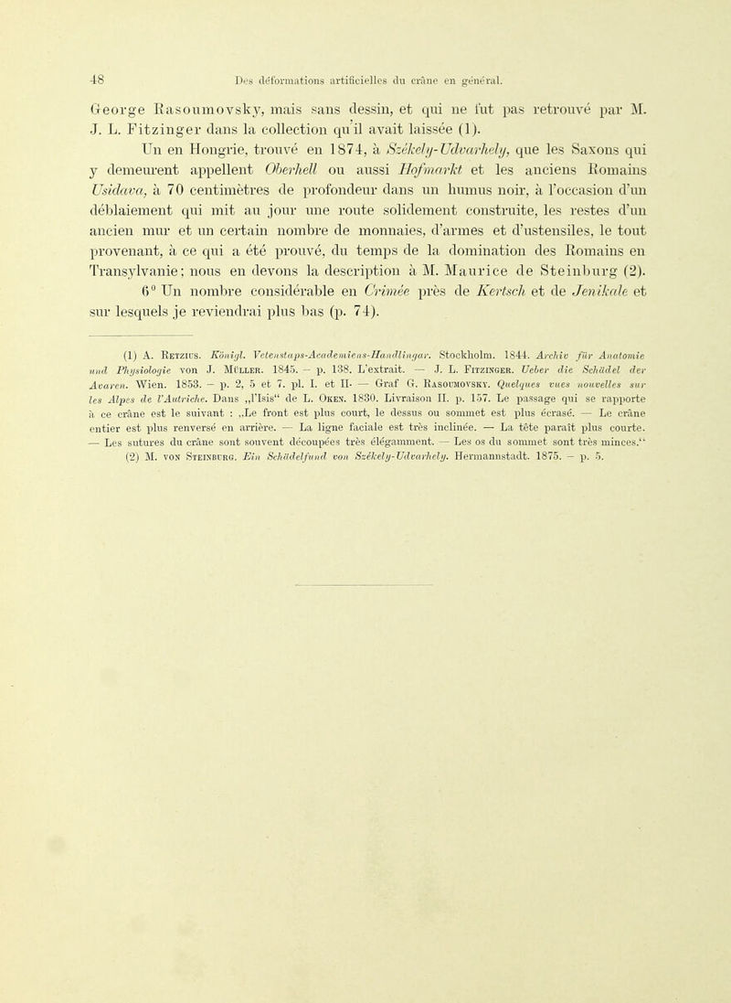 George Rasonmovsk}^ mais sans dessin, et qui ne tut pas retrouvé par M. J. L. Fitzinger dans la collection quil avait laissée (1). Un en Hongrie, trouvé en 1874, à Székely-Udvarhely, que les Saxons qui y demeurent appellent Oberhell ou aussi Hofmarkt et les anciens Romains Usidava, à 70 centimètres de profondeur dans un humus noir, à l'occasion d'un déblaiement qui mit au jour une route solidement construite, les restes d'un ancien mur et un certain nombre de monnaies, d'armes et d'ustensiles, le tout provenant, à ce qui a été prouvé, du temps de la domination des Romains en Transylvanie; nous en devons la description à M. Maurice de Steinburg (2). 6° Un nombre considérable en Crimée près de Kertscli et de Jenikale et sur lesquels je reviendrai plus bas (p. 74). (1) A. Retzius. Kdiiifjl. Vetenstaps-Academieiis-Hanclliiirja): Stockholm. 1844. Archîv fuv Anatomîe und Physiologie von J. MtiLLER. 1845. - p. 138. L'extrait. — .J. L. Fitzinger. Ueler die Schiidel der Avaren. Wien. 1853. — p. 2, 5 et 7. pl. I. et IL — Graf Gr. Rasoumovsky. Quelques vues nouvelles sur les Alpes de l'Autriche. Dans ,,risis de L. Oken. 1830. Livraison II. p. 157. Le passage qui se rapporte à ce crâne est le suivant : „Le front est plus court, le dessus ou sommet est plus écrasé. — Le crâne entier est idIus renversé en arrière. — La ligne faciale est très inclinée. — La tête paraît plus courte. — Les sutures du crâne sont souvent découpées très élégamment. — Les os du sommet sont très minces. (2) M. VON Steinburg. Eîn Schildelfund von Székely-Udvarhely. Hermannstadt. 1875. — p. 5.