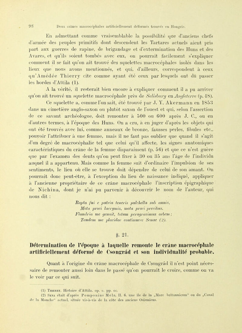 En admettant comme vi-aisemblable la possibilité que d'anciens chefs d'armée des peuples primitifs dont descendent les Tartares actuels aient pris part aux guerres de rapine, de brigandage et d'extermination des Huns et des Avares, et qu'ils soient tombés avec eux, on pourrait facilement s'expliquer comment il se fait qu'on ait trouvé des squelettes macrocéphales isolés dans les lieux que nous avons mentionnés, et qui, d'ailleurs, correspondent à ceux qu'Amédée Thierry cite comme ayant été ceux par lesquels ont dû passer les hordes d'Attila (1). A la vérité, il resterait bien encore à expliquer comment il a pu arriver qu'on ait trouvé un squelette macrocéphale près de Salishury e\\ Angleterre (p. 48). Ce squelette a, comme l'on sait, été trouvé par J. Y. Akermann en 185:;^ dans un cimetière anglo-saxon ou plutôt saxon de l'ouest et qui, selon l'assertion de ce savant archéologue, doit remonter à 500 ou 600 après J. C, ou en d'autres termes, à l'époque des Huns. On a cru, à en juger d'après les objets qui ont été trouvés avec lui, comme anneaux de bronze, fausses perles, fibules etc., pouvoir l'attribuer à une femme, mais il ne faut pas oublier que quand il s'agit d'un degré de macrocéphalie tel que celui qu'il affecte, les signes anatomiques caractéristiques du crâne de la femme disparaissent (p. 56) et que ce n'est guère que par l'examen des dents qu'on peut fixer à 30 ou 35 ans l'âge de l'individu auquel il a appartenu. Mais comme la femme suit d'ordinaire l'impulsion de ses sentiments, le lieu où elle se trouve doit dépendre de celui de son amant. On pourrait donc peut-être, à l'exception du lieu de naissance indiqué, appliquer à l'ancienne propriétaire de ce crâne macrocéphale l'inscription épigraphique de Nichina, dont je n'ai pu parvenir à découvrir le nom de l'autem-, qui nous dit : Itapta fui e patria teneris pulchella suh annis, Mota proci lacrymis, mota procl precibus. Flandria me genuit, fotum peragravimus orient; Tandem Die placidae continuere Senae (2). §. 21. Détermination de l'époque à laquelle remonte le crâne macrocéphale artificiellement déformé de Csongrad et son individualité probable. Quant à l'origine du crâne macrocéphale de Csongrâd il n'est point néces- saire de remonter aussi loin dans le passé qu'on pourrait le croire, comme ou va le voir par ce qui suit. (1) Thierry. Histoire d'Attila, op. c. pp. ce. (2) Sena était d'après Pomponius Mêla. H. 6. une île de la „Mare britannicum ou du „Caual de la Manche actuel, située vis-à-vis de la côte des anciens Osismiens.