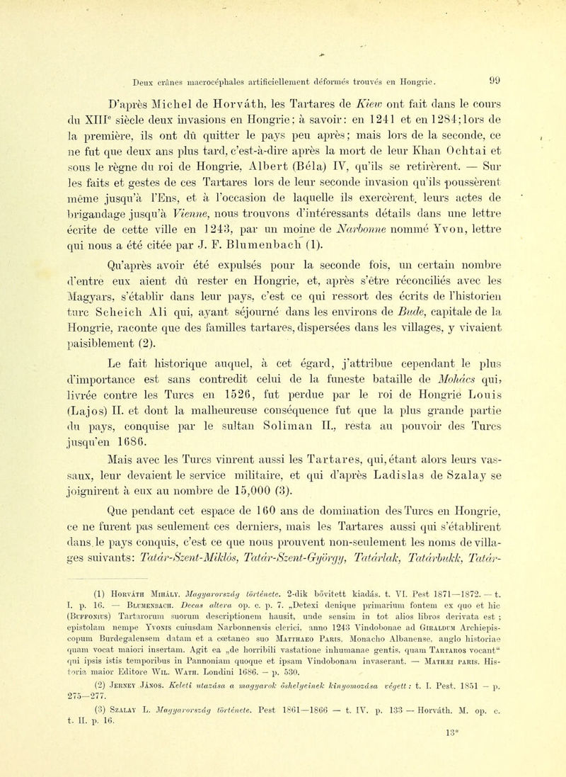 D'après Michel de Horvâth, les Tartares de Kiew ont fait dans le conrs dn Xlir siècle deux invasions en Hongrie; à savoir: en 1241 et en 1284;lors de la première, ils ont dû quitter le pays peu après ; mais lors de la seconde, ce ne fut que deux ans plus tard, c'est-à-dire après la mort de leur Khan Ochtai et sous le règne du roi de Hongrie, Albert (Bêla) IV, qu'ils se retirèrent. — Sur les faits et gestes de ces Tartares lors de leur seconde invasion qu'ils poussèrent même jusqu'à l'Ens, et à l'occasion de laquelle ils exercèrent, leurs actes de brigandage jusqu'à Vienne, nous trouvons d'intéressants détails dans une lettre écrite de cette ville en 1243, par un moine de ÎVar6o??7?e nommé Yvon, lettre qui nous a été citée par J. F. Blumenbach (1). Qu'après avoir été expulsés pour la seconde fois, un certain nombre d'entre eux aient dû rester en Hongrie, et, après s'être réconciliés avec les Magyars, s'établir dans leur pays, c'est ce qui ressort des écrits de l'historien turc Sclieich Ali qui, ayant séjourné dans les environs de Bude, capitale de la Hongrie, raconte que des familles tartares, dispersées dans les villages, y vivaient paisiblement (2). Le fait historique auquel, à cet égard, j'attribue cependant le plus d'importance est sans contredit celui de la funeste bataille de Mohàcs quir livrée contre les Turcs en 1526, fut perdue par le roi de Hongrie Louis (Lajos) H. et dont la malheureuse conséquence fut que la plus grande partie du pays, conquise par le sultan Soliman IL, resta au pouvoir des Turcs jusqu'en 1686. Mais avec les Turcs vinrent aussi les Tartares, qui, étant alors leurs vas- saux, leur devaient le service militaire, et qui d'après Ladislas de Szalay se joignirent à eux au nombre de 15,000 (3). Que pendant cet espace de 160 ans de domination des Turcs en Hongrie, ce ne furent pas seulement ces derniers, mais les Tartares aussi qui s'établirent dans.le pays conquis, c'est ce que nous prouvent non-seulement les noms de villa- ges suivants: Tatàr-Szent-Mikiôs, Tatàr-Szent-Gy'ôrgy, Tatàrlak, Tatàrbitkk, Tatâr- (1) Horvâth MihAly. Magyarovszdg torténete. 2-clik bôvitett kiadâs. t. VI. Pest 1871—1872. — t. I. p. 16. — Blumenbach. Decas altéra op. c. p. 7. „Detexi denique primarium fontem ex quo et hic (BuFFONius) Tartaroruni suorum descriptionem hausit, unde sensini in tôt alios libres derivata est ; epistolani nempe Yvonis cuiusdam Narbonnensis clerici, anno 1243 Vindobonae ad Giraldcm Archiepis- copum Burdegalensem datam et a cœtaneo suo Matthaeo Paris, Monacho Albanense, anglo historiae quam vocat maiori insertam. Agit ea „de horribili vastatione inhumanae gentis, ciuam Tartaros vocant rpii ipsis istis temporibus in Pannoniaui quoque et ipsam Vindobonani invaserant. — Math.î;i paris. His- toria maior Editore Wil. Wath. Londini 1686. — p. 530. (2) Jerney Jânos. Kelelî utazdsa a inagjjarok ôshehjeinek hinijomozdsa végett : t. I. Pest. 1851 — p. 275—277. (3) Szalay L. Maijijarorszdg torténete. Pest 1861—1866 — t. IV. p. 133 — Horvâth. M. op. c. t. II. p. 16. 13*