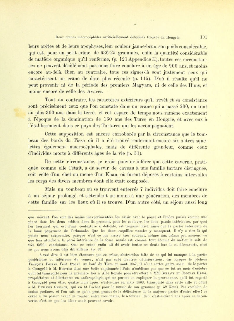 leurs arêtes et de leurs apophj^ses, leur couleur jaune-brmi, son poids considérable, qui est, pour un petit crâne, de 63625 grammes, enfin la quantité considérable de matière organique qu'il renferme, (p. 121 Appendice II), toutes ces circonstan- ces ne peuvent décidément pas nous faire conclure à un âge de 900 ans, et moins encore au-delà. Bien au contraire, tous ces signes-là sont justement ceux qui caractérisent un crâne de date plus récente (p. 115). D'où il résulte qu'il ne peut provenir ni de la période des premiers Magyars, ni de celle des Huns, et moins encore de celle des Avares. Tout au contraire, les caractères extérieurs qu'il revêt et sa consistance sont précisément ceux que l'on constate dans un crâne qui a passé 200, ou tout au plus 300 ans, dans la terre, et cet espace de temps nous ramène exactement à l'époque de la domination de 160 ans des Turcs en Hongrie, et avec eux à l'établissement dans ce pays des Tartares qui les accompagnaient. Cette supposition est encore corroborée par la circonstance que le tom- beau des bords du Tisza où il a été trouvé renfermait encore six autres sque- lettes également macrocéphales, mais de différente grandeur, comme ceux d'individus morts à différents âges de la vie (p. 51). De cette circonstance, je crois pouvoir inférer que cette caverne, prati- quée comme elle l'était, a dû servir de caveau à une famille tartare distinguée, soit celle d'un chef ou même d'un Khan, où furent déposés à certains intervalles les corps des divers membres dont elle était composée. Mais un tombeau où se trouvent enterrés 7 individus doit faire conclure à un séjour prolongé, et s'étendant au moins à une génération, des membres de cette famille sur les lieux où il se trouve. D'un autre côté, un séjour aussi long que souvent l'on voit des mains inexpérimentées les saisir avec le pouce et l'index liasses comme une X^ince dans les deux orbites dont ils pressent, pour les soulever, les deux parois intérieures, par quoi l'os lacrymal qui est d'une contexture si délicate, est toujours brisé, ainsi que la partie antérieure de ]a lame papyracée de l'etlimoïde. Que les deux coquilles nasales y manquent, il n'y a rien là qui puisse nous surprendre, puisque c'est ce qui arrive très souvent, mêmes aux crânes peu anciens, vu que leur attache à la paroi intérieure de la fosse nasale est, comme tout homme du métier le sait, de très faible consistance. Que ce crâne enfin ait dû avoir toutes ses dents lors de sa découverte, c'est ce que nous avons déjà dit ailleurs, (p. 53). A vrai dire il est bien étonnant que ce crâne, abstraction faite de ce qui lui manque à la partie postérieure et inférieure du vomer, n'ait pas subi d'autres détériorations, car lorsque le pêcheur François Pozsâr l'eut trouvé au bord du Tisza en août 1867, il n'eut certes guère souci de le porter à Csongrâd à M. Eertész dans une boîte capitonnée ! Puis, n'oublions pas que ce fut au mois d'octobre qu'il fut transporté pour la première fois à Albe Royale pour être offert à MM. G-cstave et Coloman Hajôs. propriétaires et dilettantes en anthropologie, Cjiù ne purent en expliquer la provenance, qu'il fut reporté à Csongrâd pour être, quatre mois après, c'est-à-dire eu mars 1868, transporté dans cette ville et offert à M. Benjamin Gerlach, qui en fit l'achat pour le musée de son gymnase (p. 52 Note). Par combien de mains profanes, et l'on sait ce qu'on peut penser de la délicatesse de la majeure partie d'entre elles ! ce crâne a dû passer avant de tomber entre mes mains, le 5 février 187G, c'est-à-dire 9 ans après sa décou- verte, c'est ce que les dieux seuls peuvent savoir.
